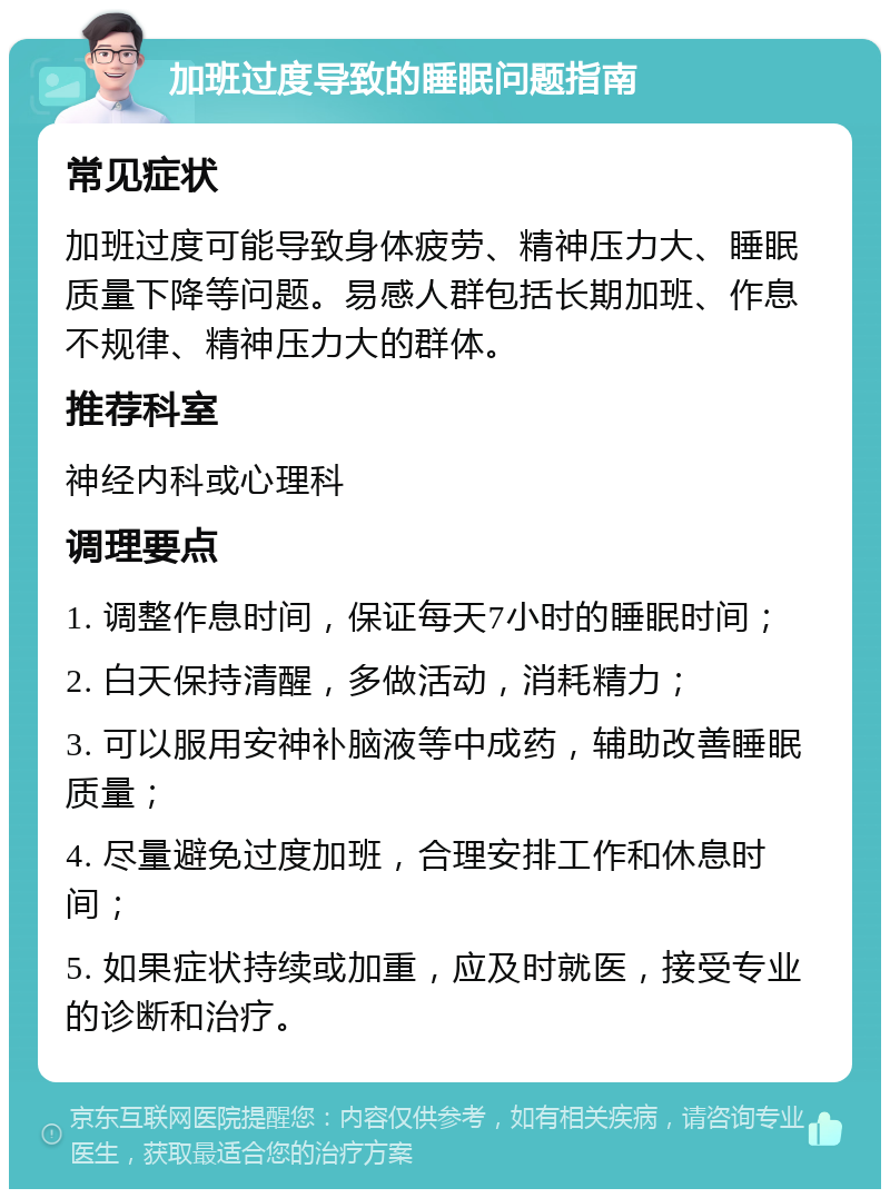 加班过度导致的睡眠问题指南 常见症状 加班过度可能导致身体疲劳、精神压力大、睡眠质量下降等问题。易感人群包括长期加班、作息不规律、精神压力大的群体。 推荐科室 神经内科或心理科 调理要点 1. 调整作息时间，保证每天7小时的睡眠时间； 2. 白天保持清醒，多做活动，消耗精力； 3. 可以服用安神补脑液等中成药，辅助改善睡眠质量； 4. 尽量避免过度加班，合理安排工作和休息时间； 5. 如果症状持续或加重，应及时就医，接受专业的诊断和治疗。