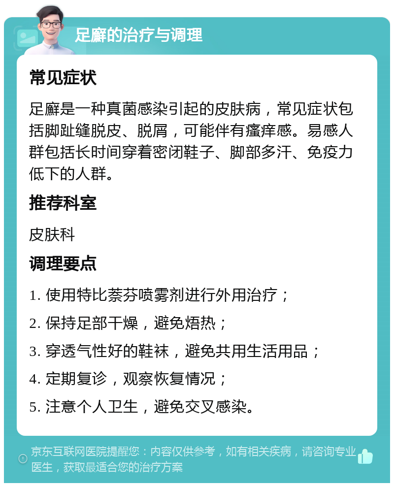 足廯的治疗与调理 常见症状 足廯是一种真菌感染引起的皮肤病，常见症状包括脚趾缝脱皮、脱屑，可能伴有瘙痒感。易感人群包括长时间穿着密闭鞋子、脚部多汗、免疫力低下的人群。 推荐科室 皮肤科 调理要点 1. 使用特比萘芬喷雾剂进行外用治疗； 2. 保持足部干燥，避免焐热； 3. 穿透气性好的鞋袜，避免共用生活用品； 4. 定期复诊，观察恢复情况； 5. 注意个人卫生，避免交叉感染。