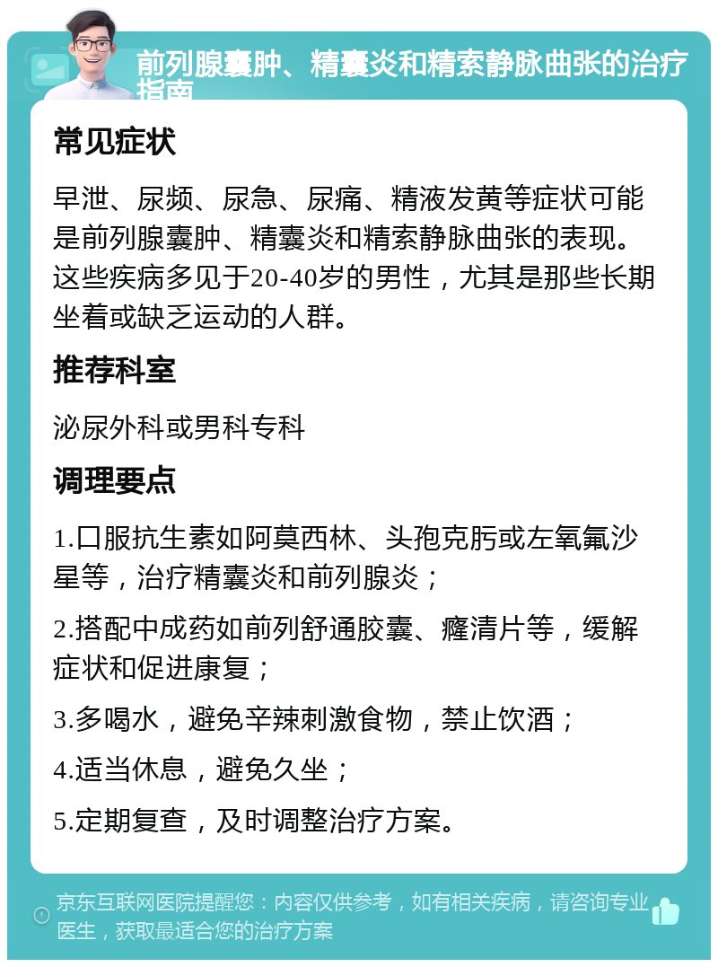 前列腺囊肿、精囊炎和精索静脉曲张的治疗指南 常见症状 早泄、尿频、尿急、尿痛、精液发黄等症状可能是前列腺囊肿、精囊炎和精索静脉曲张的表现。这些疾病多见于20-40岁的男性，尤其是那些长期坐着或缺乏运动的人群。 推荐科室 泌尿外科或男科专科 调理要点 1.口服抗生素如阿莫西林、头孢克肟或左氧氟沙星等，治疗精囊炎和前列腺炎； 2.搭配中成药如前列舒通胶囊、癃清片等，缓解症状和促进康复； 3.多喝水，避免辛辣刺激食物，禁止饮酒； 4.适当休息，避免久坐； 5.定期复查，及时调整治疗方案。