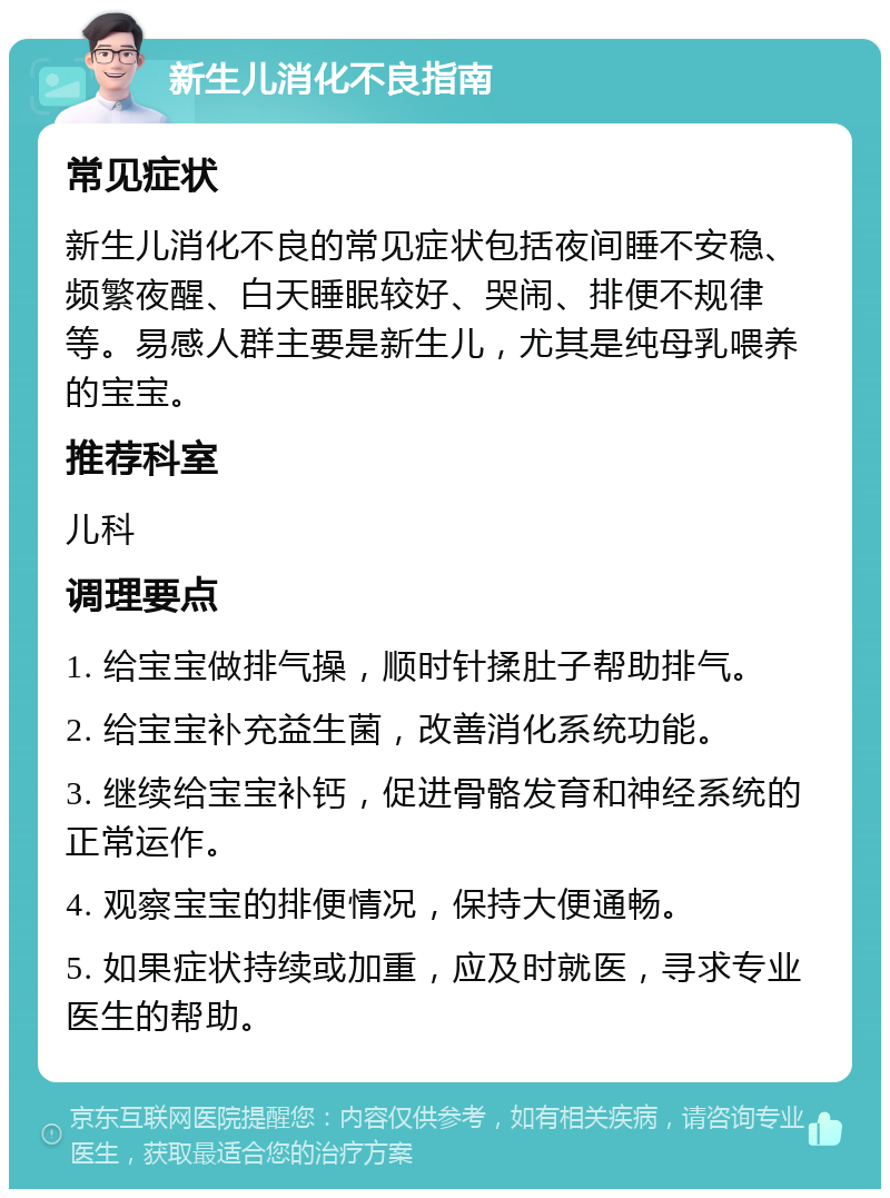 新生儿消化不良指南 常见症状 新生儿消化不良的常见症状包括夜间睡不安稳、频繁夜醒、白天睡眠较好、哭闹、排便不规律等。易感人群主要是新生儿，尤其是纯母乳喂养的宝宝。 推荐科室 儿科 调理要点 1. 给宝宝做排气操，顺时针揉肚子帮助排气。 2. 给宝宝补充益生菌，改善消化系统功能。 3. 继续给宝宝补钙，促进骨骼发育和神经系统的正常运作。 4. 观察宝宝的排便情况，保持大便通畅。 5. 如果症状持续或加重，应及时就医，寻求专业医生的帮助。