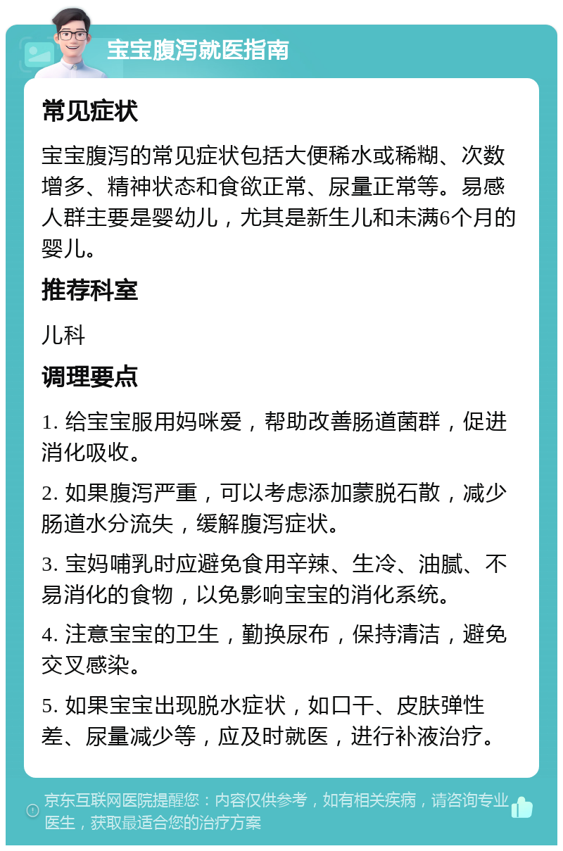 宝宝腹泻就医指南 常见症状 宝宝腹泻的常见症状包括大便稀水或稀糊、次数增多、精神状态和食欲正常、尿量正常等。易感人群主要是婴幼儿，尤其是新生儿和未满6个月的婴儿。 推荐科室 儿科 调理要点 1. 给宝宝服用妈咪爱，帮助改善肠道菌群，促进消化吸收。 2. 如果腹泻严重，可以考虑添加蒙脱石散，减少肠道水分流失，缓解腹泻症状。 3. 宝妈哺乳时应避免食用辛辣、生冷、油腻、不易消化的食物，以免影响宝宝的消化系统。 4. 注意宝宝的卫生，勤换尿布，保持清洁，避免交叉感染。 5. 如果宝宝出现脱水症状，如口干、皮肤弹性差、尿量减少等，应及时就医，进行补液治疗。