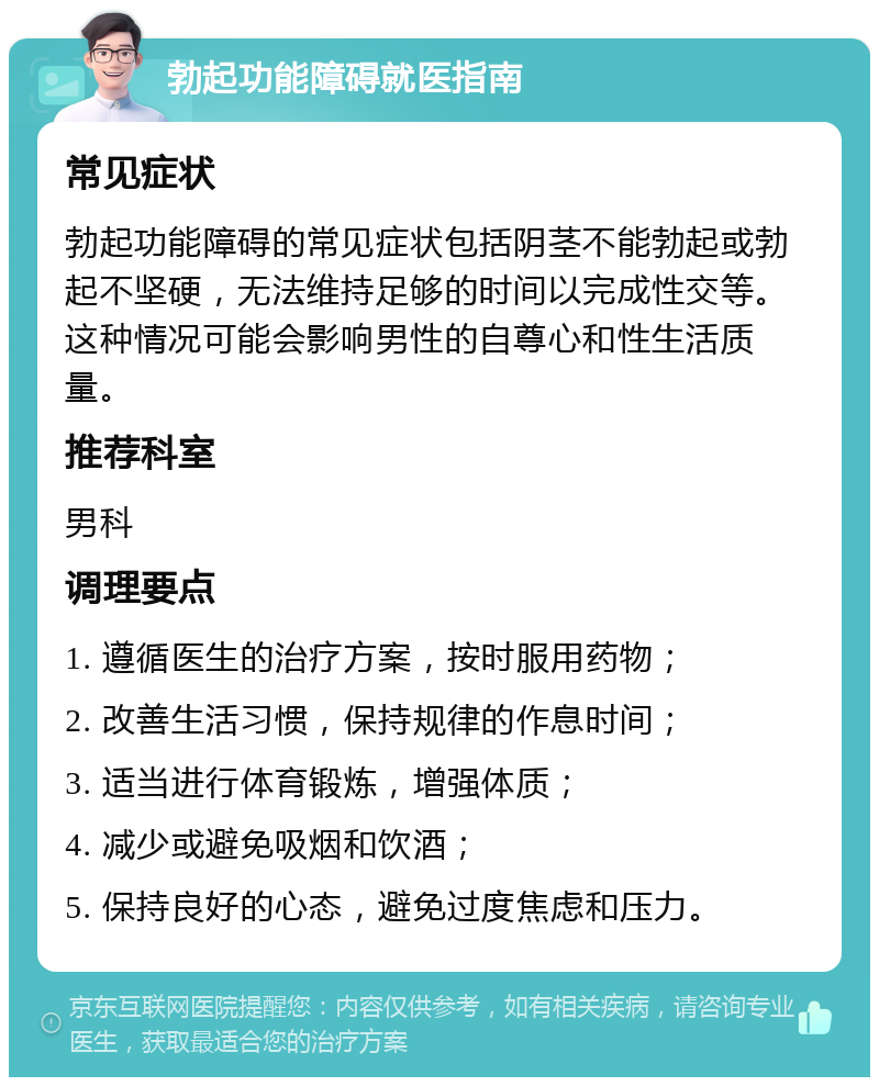 勃起功能障碍就医指南 常见症状 勃起功能障碍的常见症状包括阴茎不能勃起或勃起不坚硬，无法维持足够的时间以完成性交等。这种情况可能会影响男性的自尊心和性生活质量。 推荐科室 男科 调理要点 1. 遵循医生的治疗方案，按时服用药物； 2. 改善生活习惯，保持规律的作息时间； 3. 适当进行体育锻炼，增强体质； 4. 减少或避免吸烟和饮酒； 5. 保持良好的心态，避免过度焦虑和压力。