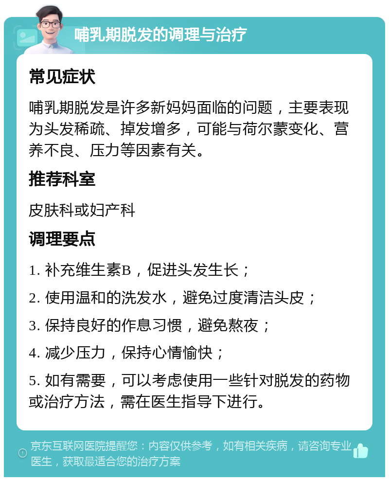 哺乳期脱发的调理与治疗 常见症状 哺乳期脱发是许多新妈妈面临的问题，主要表现为头发稀疏、掉发增多，可能与荷尔蒙变化、营养不良、压力等因素有关。 推荐科室 皮肤科或妇产科 调理要点 1. 补充维生素B，促进头发生长； 2. 使用温和的洗发水，避免过度清洁头皮； 3. 保持良好的作息习惯，避免熬夜； 4. 减少压力，保持心情愉快； 5. 如有需要，可以考虑使用一些针对脱发的药物或治疗方法，需在医生指导下进行。