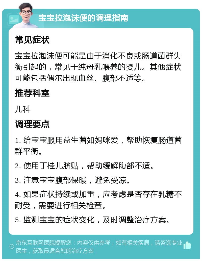 宝宝拉泡沫便的调理指南 常见症状 宝宝拉泡沫便可能是由于消化不良或肠道菌群失衡引起的，常见于纯母乳喂养的婴儿。其他症状可能包括偶尔出现血丝、腹部不适等。 推荐科室 儿科 调理要点 1. 给宝宝服用益生菌如妈咪爱，帮助恢复肠道菌群平衡。 2. 使用丁桂儿脐贴，帮助缓解腹部不适。 3. 注意宝宝腹部保暖，避免受凉。 4. 如果症状持续或加重，应考虑是否存在乳糖不耐受，需要进行相关检查。 5. 监测宝宝的症状变化，及时调整治疗方案。