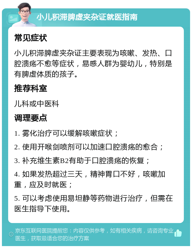 小儿积滞脾虚夹杂证就医指南 常见症状 小儿积滞脾虚夹杂证主要表现为咳嗽、发热、口腔溃疡不愈等症状，易感人群为婴幼儿，特别是有脾虚体质的孩子。 推荐科室 儿科或中医科 调理要点 1. 雾化治疗可以缓解咳嗽症状； 2. 使用开喉剑喷剂可以加速口腔溃疡的愈合； 3. 补充维生素B2有助于口腔溃疡的恢复； 4. 如果发热超过三天，精神胃口不好，咳嗽加重，应及时就医； 5. 可以考虑使用易坦静等药物进行治疗，但需在医生指导下使用。