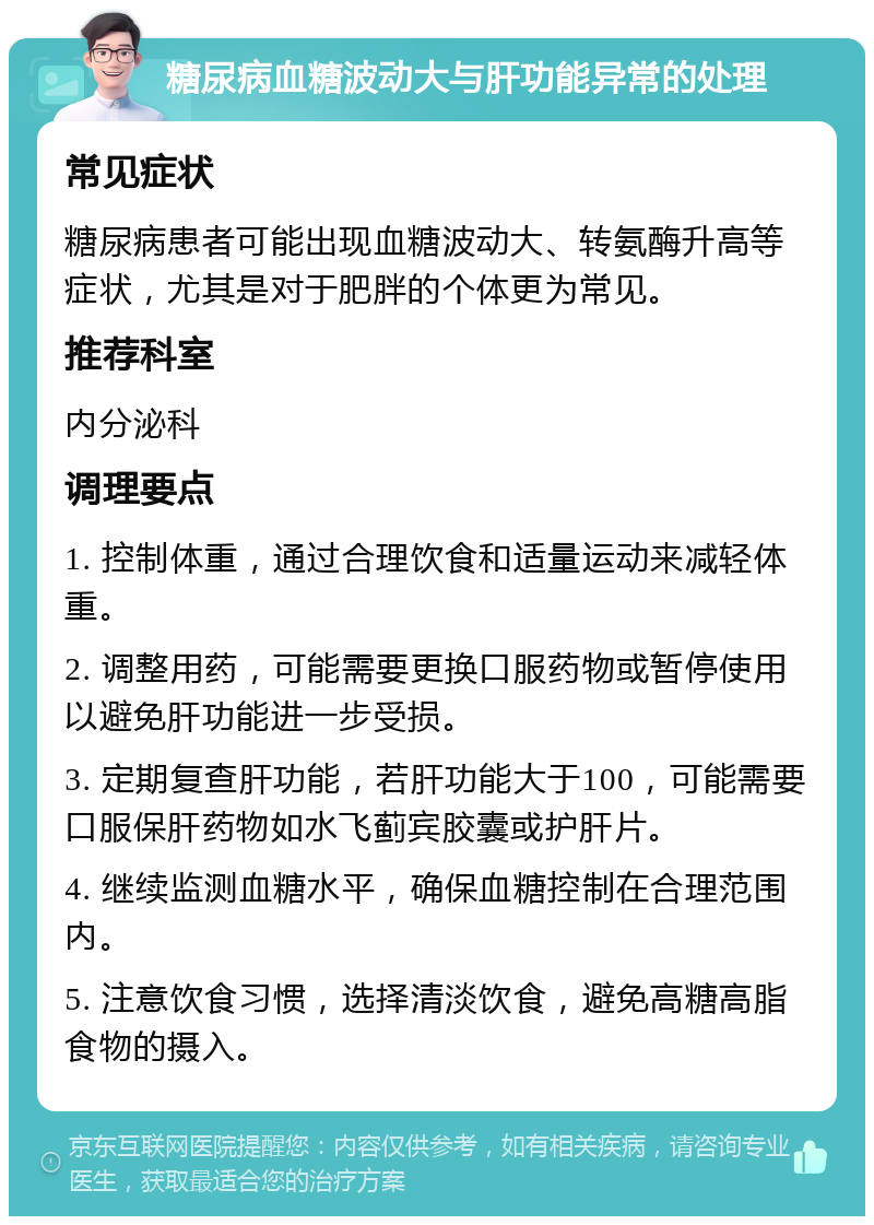 糖尿病血糖波动大与肝功能异常的处理 常见症状 糖尿病患者可能出现血糖波动大、转氨酶升高等症状，尤其是对于肥胖的个体更为常见。 推荐科室 内分泌科 调理要点 1. 控制体重，通过合理饮食和适量运动来减轻体重。 2. 调整用药，可能需要更换口服药物或暂停使用以避免肝功能进一步受损。 3. 定期复查肝功能，若肝功能大于100，可能需要口服保肝药物如水飞蓟宾胶囊或护肝片。 4. 继续监测血糖水平，确保血糖控制在合理范围内。 5. 注意饮食习惯，选择清淡饮食，避免高糖高脂食物的摄入。