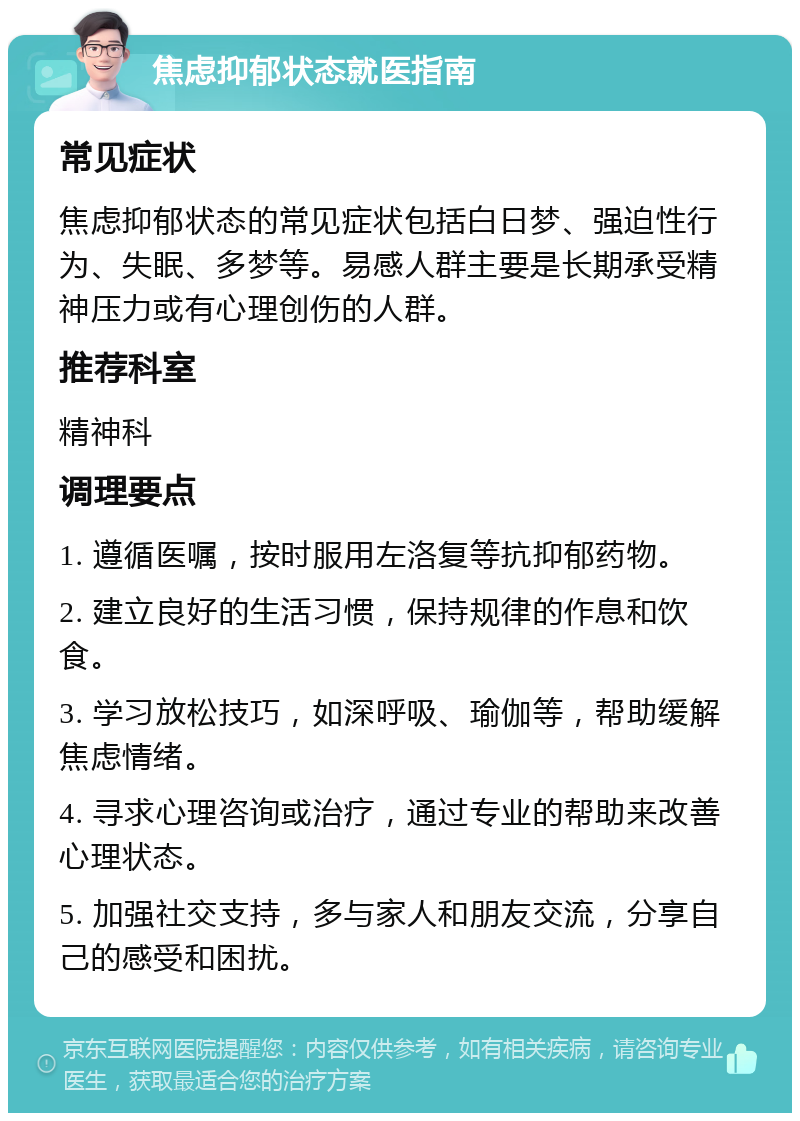 焦虑抑郁状态就医指南 常见症状 焦虑抑郁状态的常见症状包括白日梦、强迫性行为、失眠、多梦等。易感人群主要是长期承受精神压力或有心理创伤的人群。 推荐科室 精神科 调理要点 1. 遵循医嘱，按时服用左洛复等抗抑郁药物。 2. 建立良好的生活习惯，保持规律的作息和饮食。 3. 学习放松技巧，如深呼吸、瑜伽等，帮助缓解焦虑情绪。 4. 寻求心理咨询或治疗，通过专业的帮助来改善心理状态。 5. 加强社交支持，多与家人和朋友交流，分享自己的感受和困扰。