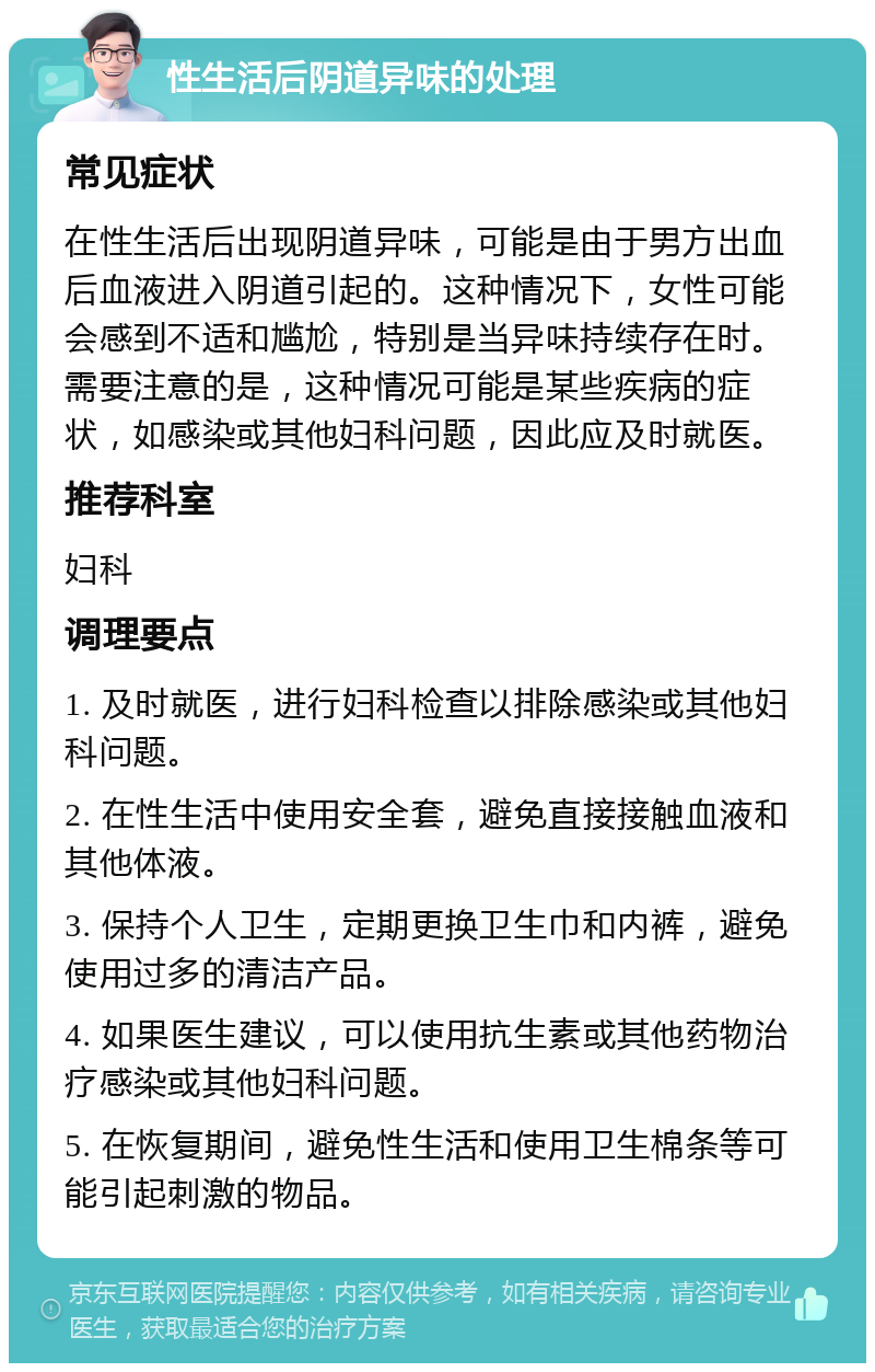 性生活后阴道异味的处理 常见症状 在性生活后出现阴道异味，可能是由于男方出血后血液进入阴道引起的。这种情况下，女性可能会感到不适和尴尬，特别是当异味持续存在时。需要注意的是，这种情况可能是某些疾病的症状，如感染或其他妇科问题，因此应及时就医。 推荐科室 妇科 调理要点 1. 及时就医，进行妇科检查以排除感染或其他妇科问题。 2. 在性生活中使用安全套，避免直接接触血液和其他体液。 3. 保持个人卫生，定期更换卫生巾和内裤，避免使用过多的清洁产品。 4. 如果医生建议，可以使用抗生素或其他药物治疗感染或其他妇科问题。 5. 在恢复期间，避免性生活和使用卫生棉条等可能引起刺激的物品。