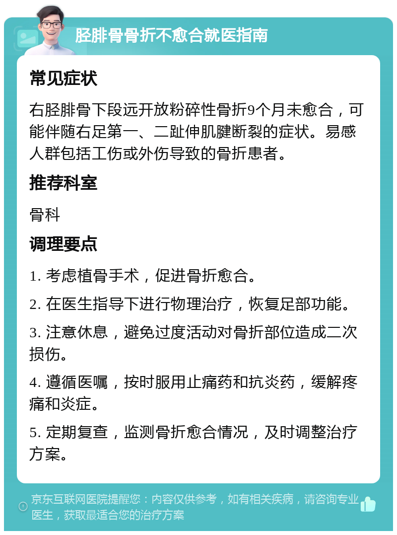 胫腓骨骨折不愈合就医指南 常见症状 右胫腓骨下段远开放粉碎性骨折9个月未愈合，可能伴随右足第一、二趾伸肌腱断裂的症状。易感人群包括工伤或外伤导致的骨折患者。 推荐科室 骨科 调理要点 1. 考虑植骨手术，促进骨折愈合。 2. 在医生指导下进行物理治疗，恢复足部功能。 3. 注意休息，避免过度活动对骨折部位造成二次损伤。 4. 遵循医嘱，按时服用止痛药和抗炎药，缓解疼痛和炎症。 5. 定期复查，监测骨折愈合情况，及时调整治疗方案。