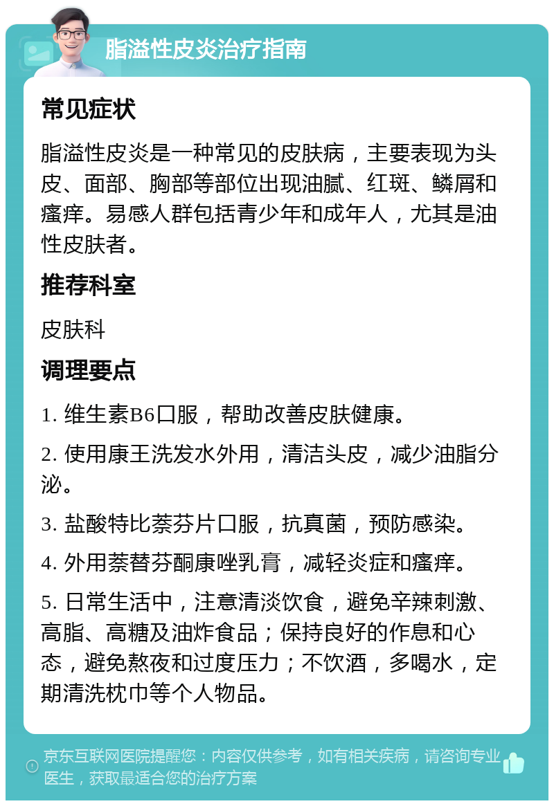 脂溢性皮炎治疗指南 常见症状 脂溢性皮炎是一种常见的皮肤病，主要表现为头皮、面部、胸部等部位出现油腻、红斑、鳞屑和瘙痒。易感人群包括青少年和成年人，尤其是油性皮肤者。 推荐科室 皮肤科 调理要点 1. 维生素B6口服，帮助改善皮肤健康。 2. 使用康王洗发水外用，清洁头皮，减少油脂分泌。 3. 盐酸特比萘芬片口服，抗真菌，预防感染。 4. 外用萘替芬酮康唑乳膏，减轻炎症和瘙痒。 5. 日常生活中，注意清淡饮食，避免辛辣刺激、高脂、高糖及油炸食品；保持良好的作息和心态，避免熬夜和过度压力；不饮酒，多喝水，定期清洗枕巾等个人物品。