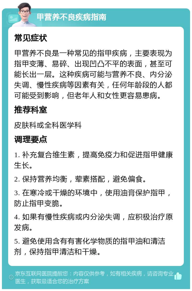 甲营养不良疾病指南 常见症状 甲营养不良是一种常见的指甲疾病，主要表现为指甲变薄、易碎、出现凹凸不平的表面，甚至可能长出一层。这种疾病可能与营养不良、内分泌失调、慢性疾病等因素有关，任何年龄段的人都可能受到影响，但老年人和女性更容易患病。 推荐科室 皮肤科或全科医学科 调理要点 1. 补充复合维生素，提高免疫力和促进指甲健康生长。 2. 保持营养均衡，荤素搭配，避免偏食。 3. 在寒冷或干燥的环境中，使用油膏保护指甲，防止指甲变脆。 4. 如果有慢性疾病或内分泌失调，应积极治疗原发病。 5. 避免使用含有有害化学物质的指甲油和清洁剂，保持指甲清洁和干燥。