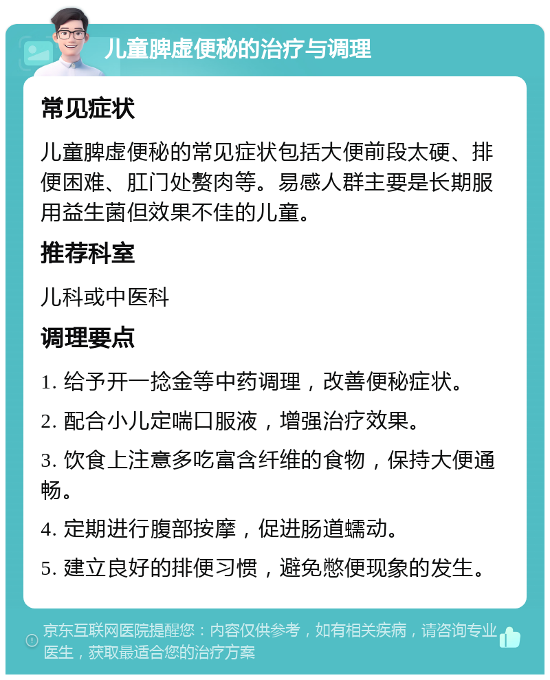 儿童脾虚便秘的治疗与调理 常见症状 儿童脾虚便秘的常见症状包括大便前段太硬、排便困难、肛门处赘肉等。易感人群主要是长期服用益生菌但效果不佳的儿童。 推荐科室 儿科或中医科 调理要点 1. 给予开一捻金等中药调理，改善便秘症状。 2. 配合小儿定喘口服液，增强治疗效果。 3. 饮食上注意多吃富含纤维的食物，保持大便通畅。 4. 定期进行腹部按摩，促进肠道蠕动。 5. 建立良好的排便习惯，避免憋便现象的发生。