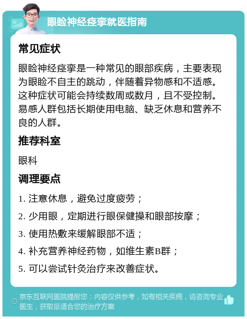 眼睑神经痉挛就医指南 常见症状 眼睑神经痉挛是一种常见的眼部疾病，主要表现为眼睑不自主的跳动，伴随着异物感和不适感。这种症状可能会持续数周或数月，且不受控制。易感人群包括长期使用电脑、缺乏休息和营养不良的人群。 推荐科室 眼科 调理要点 1. 注意休息，避免过度疲劳； 2. 少用眼，定期进行眼保健操和眼部按摩； 3. 使用热敷来缓解眼部不适； 4. 补充营养神经药物，如维生素B群； 5. 可以尝试针灸治疗来改善症状。