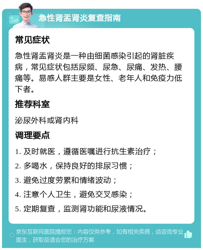 急性肾盂肾炎复查指南 常见症状 急性肾盂肾炎是一种由细菌感染引起的肾脏疾病，常见症状包括尿频、尿急、尿痛、发热、腰痛等。易感人群主要是女性、老年人和免疫力低下者。 推荐科室 泌尿外科或肾内科 调理要点 1. 及时就医，遵循医嘱进行抗生素治疗； 2. 多喝水，保持良好的排尿习惯； 3. 避免过度劳累和情绪波动； 4. 注意个人卫生，避免交叉感染； 5. 定期复查，监测肾功能和尿液情况。