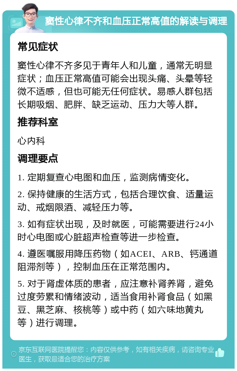 窦性心律不齐和血压正常高值的解读与调理 常见症状 窦性心律不齐多见于青年人和儿童，通常无明显症状；血压正常高值可能会出现头痛、头晕等轻微不适感，但也可能无任何症状。易感人群包括长期吸烟、肥胖、缺乏运动、压力大等人群。 推荐科室 心内科 调理要点 1. 定期复查心电图和血压，监测病情变化。 2. 保持健康的生活方式，包括合理饮食、适量运动、戒烟限酒、减轻压力等。 3. 如有症状出现，及时就医，可能需要进行24小时心电图或心脏超声检查等进一步检查。 4. 遵医嘱服用降压药物（如ACEI、ARB、钙通道阻滞剂等），控制血压在正常范围内。 5. 对于肾虚体质的患者，应注意补肾养肾，避免过度劳累和情绪波动，适当食用补肾食品（如黑豆、黑芝麻、核桃等）或中药（如六味地黄丸等）进行调理。