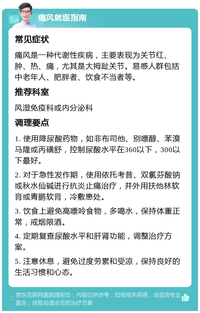 痛风就医指南 常见症状 痛风是一种代谢性疾病，主要表现为关节红、肿、热、痛，尤其是大拇趾关节。易感人群包括中老年人、肥胖者、饮食不当者等。 推荐科室 风湿免疫科或内分泌科 调理要点 1. 使用降尿酸药物，如非布司他、别嘌醇、苯溴马隆或丙磺舒，控制尿酸水平在360以下，300以下最好。 2. 对于急性发作期，使用依托考昔、双氯芬酸钠或秋水仙碱进行抗炎止痛治疗，并外用扶他林软膏或青鹏软膏，冷敷患处。 3. 饮食上避免高嘌呤食物，多喝水，保持体重正常，戒烟限酒。 4. 定期复查尿酸水平和肝肾功能，调整治疗方案。 5. 注意休息，避免过度劳累和受凉，保持良好的生活习惯和心态。