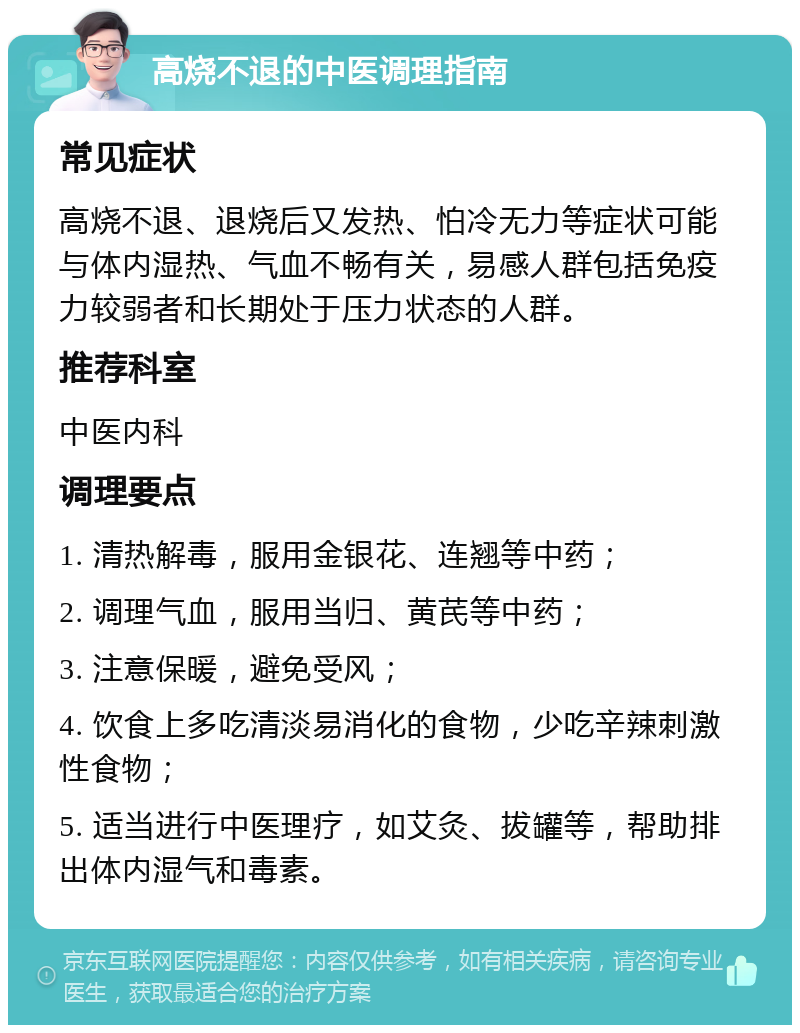 高烧不退的中医调理指南 常见症状 高烧不退、退烧后又发热、怕冷无力等症状可能与体内湿热、气血不畅有关，易感人群包括免疫力较弱者和长期处于压力状态的人群。 推荐科室 中医内科 调理要点 1. 清热解毒，服用金银花、连翘等中药； 2. 调理气血，服用当归、黄芪等中药； 3. 注意保暖，避免受风； 4. 饮食上多吃清淡易消化的食物，少吃辛辣刺激性食物； 5. 适当进行中医理疗，如艾灸、拔罐等，帮助排出体内湿气和毒素。