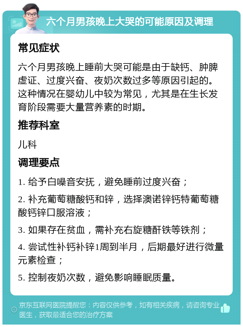 六个月男孩晚上大哭的可能原因及调理 常见症状 六个月男孩晚上睡前大哭可能是由于缺钙、肿脾虚证、过度兴奋、夜奶次数过多等原因引起的。这种情况在婴幼儿中较为常见，尤其是在生长发育阶段需要大量营养素的时期。 推荐科室 儿科 调理要点 1. 给予白噪音安抚，避免睡前过度兴奋； 2. 补充葡萄糖酸钙和锌，选择澳诺锌钙特葡萄糖酸钙锌口服溶液； 3. 如果存在贫血，需补充右旋糖酐铁等铁剂； 4. 尝试性补钙补锌1周到半月，后期最好进行微量元素检查； 5. 控制夜奶次数，避免影响睡眠质量。