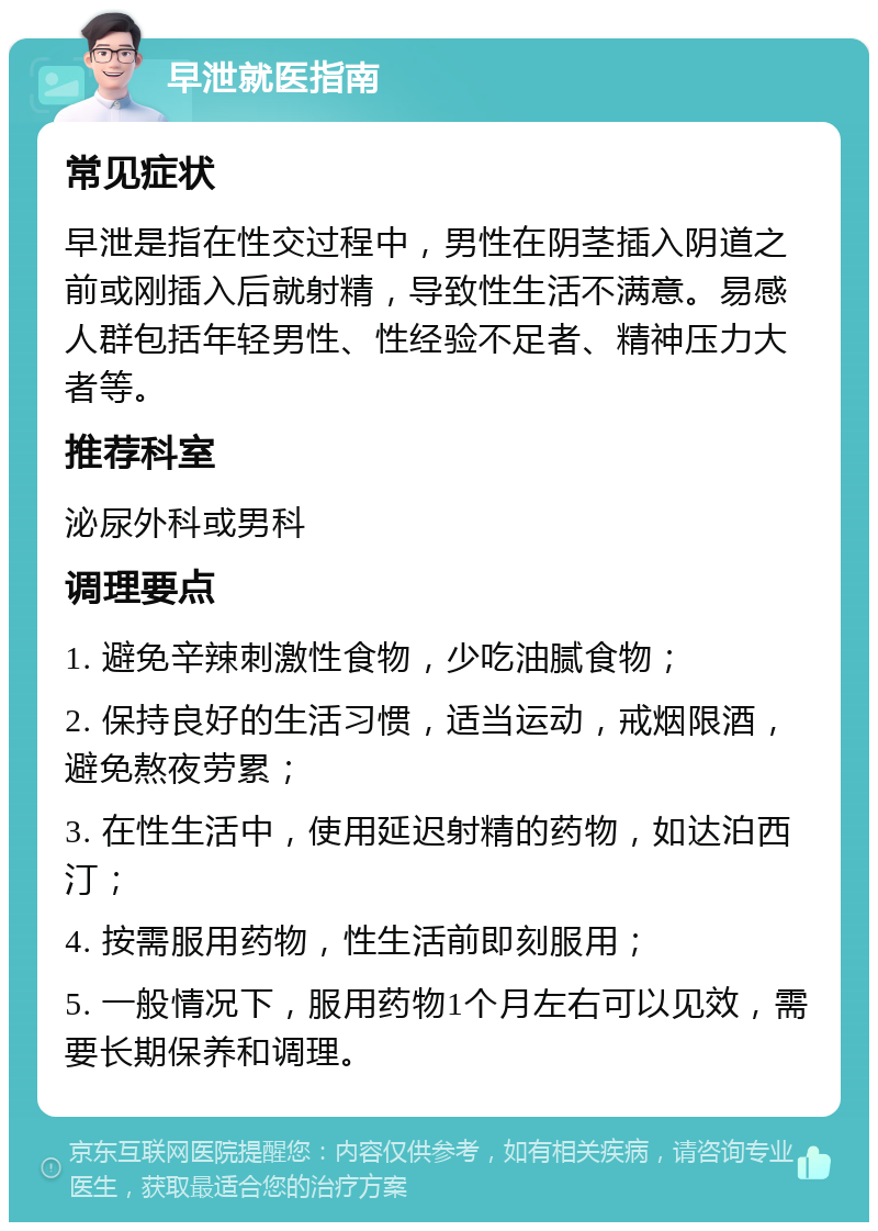 早泄就医指南 常见症状 早泄是指在性交过程中，男性在阴茎插入阴道之前或刚插入后就射精，导致性生活不满意。易感人群包括年轻男性、性经验不足者、精神压力大者等。 推荐科室 泌尿外科或男科 调理要点 1. 避免辛辣刺激性食物，少吃油腻食物； 2. 保持良好的生活习惯，适当运动，戒烟限酒，避免熬夜劳累； 3. 在性生活中，使用延迟射精的药物，如达泊西汀； 4. 按需服用药物，性生活前即刻服用； 5. 一般情况下，服用药物1个月左右可以见效，需要长期保养和调理。