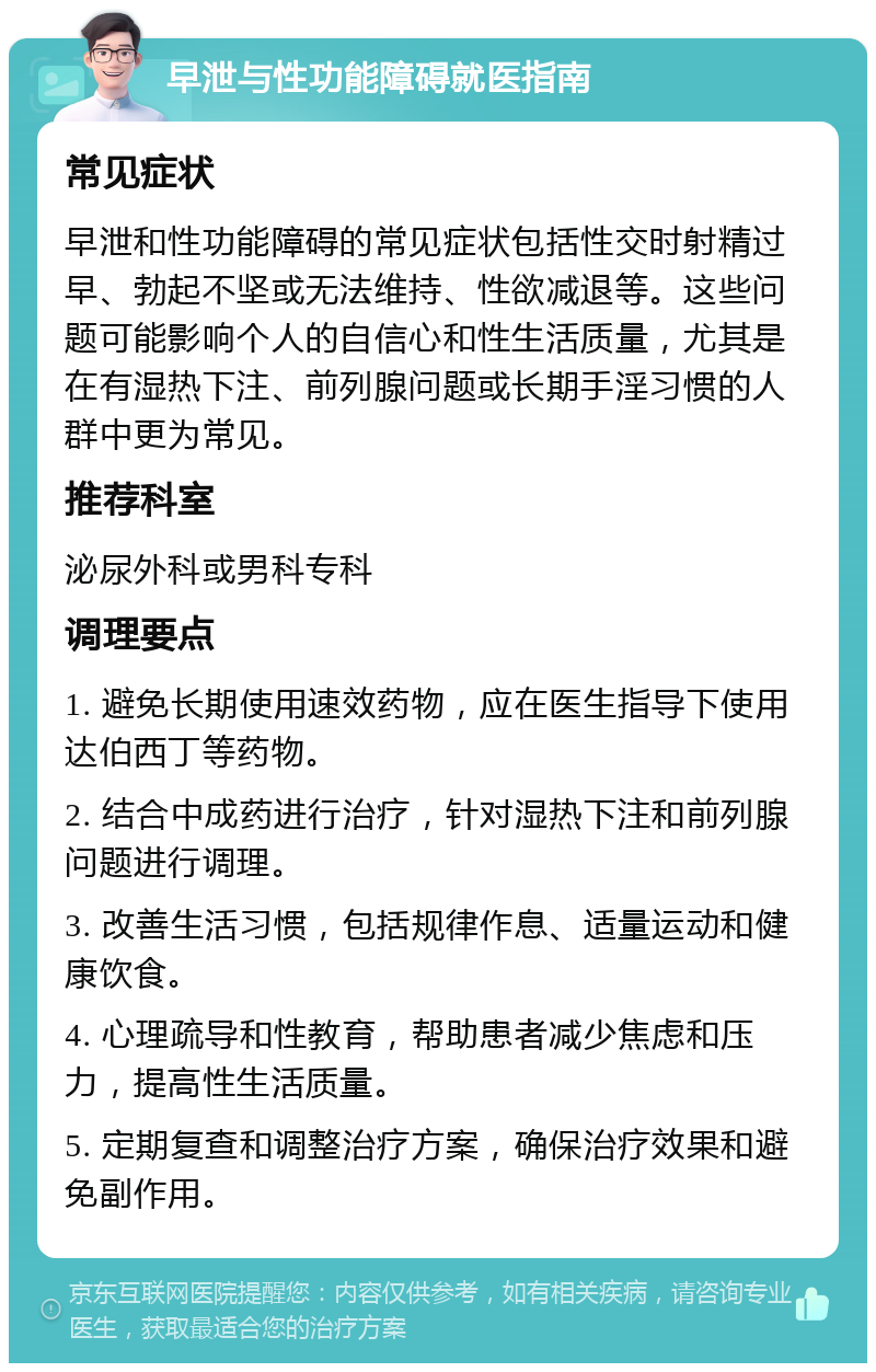 早泄与性功能障碍就医指南 常见症状 早泄和性功能障碍的常见症状包括性交时射精过早、勃起不坚或无法维持、性欲减退等。这些问题可能影响个人的自信心和性生活质量，尤其是在有湿热下注、前列腺问题或长期手淫习惯的人群中更为常见。 推荐科室 泌尿外科或男科专科 调理要点 1. 避免长期使用速效药物，应在医生指导下使用达伯西丁等药物。 2. 结合中成药进行治疗，针对湿热下注和前列腺问题进行调理。 3. 改善生活习惯，包括规律作息、适量运动和健康饮食。 4. 心理疏导和性教育，帮助患者减少焦虑和压力，提高性生活质量。 5. 定期复查和调整治疗方案，确保治疗效果和避免副作用。