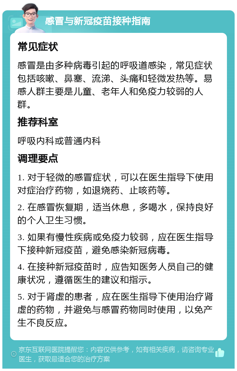 感冒与新冠疫苗接种指南 常见症状 感冒是由多种病毒引起的呼吸道感染，常见症状包括咳嗽、鼻塞、流涕、头痛和轻微发热等。易感人群主要是儿童、老年人和免疫力较弱的人群。 推荐科室 呼吸内科或普通内科 调理要点 1. 对于轻微的感冒症状，可以在医生指导下使用对症治疗药物，如退烧药、止咳药等。 2. 在感冒恢复期，适当休息，多喝水，保持良好的个人卫生习惯。 3. 如果有慢性疾病或免疫力较弱，应在医生指导下接种新冠疫苗，避免感染新冠病毒。 4. 在接种新冠疫苗时，应告知医务人员自己的健康状况，遵循医生的建议和指示。 5. 对于肾虚的患者，应在医生指导下使用治疗肾虚的药物，并避免与感冒药物同时使用，以免产生不良反应。