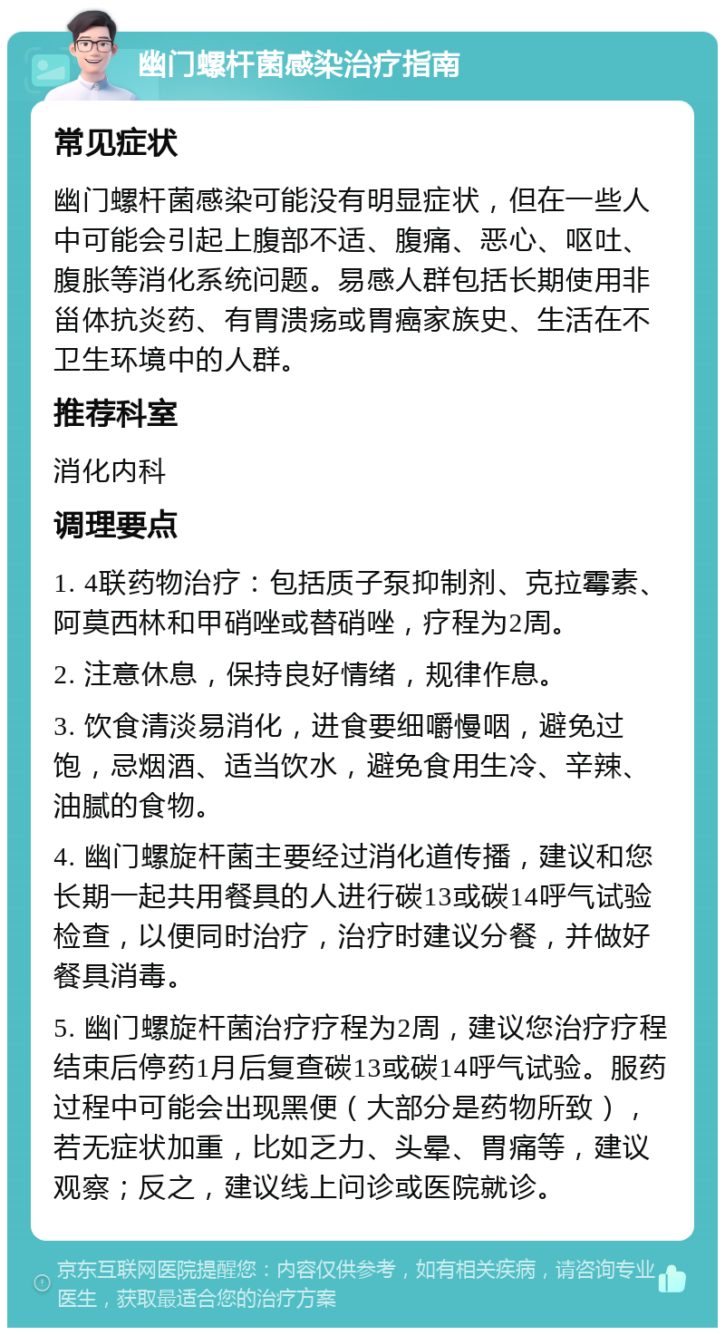 幽门螺杆菌感染治疗指南 常见症状 幽门螺杆菌感染可能没有明显症状，但在一些人中可能会引起上腹部不适、腹痛、恶心、呕吐、腹胀等消化系统问题。易感人群包括长期使用非甾体抗炎药、有胃溃疡或胃癌家族史、生活在不卫生环境中的人群。 推荐科室 消化内科 调理要点 1. 4联药物治疗：包括质子泵抑制剂、克拉霉素、阿莫西林和甲硝唑或替硝唑，疗程为2周。 2. 注意休息，保持良好情绪，规律作息。 3. 饮食清淡易消化，进食要细嚼慢咽，避免过饱，忌烟酒、适当饮水，避免食用生冷、辛辣、油腻的食物。 4. 幽门螺旋杆菌主要经过消化道传播，建议和您长期一起共用餐具的人进行碳13或碳14呼气试验检查，以便同时治疗，治疗时建议分餐，并做好餐具消毒。 5. 幽门螺旋杆菌治疗疗程为2周，建议您治疗疗程结束后停药1月后复查碳13或碳14呼气试验。服药过程中可能会出现黑便（大部分是药物所致），若无症状加重，比如乏力、头晕、胃痛等，建议观察；反之，建议线上问诊或医院就诊。