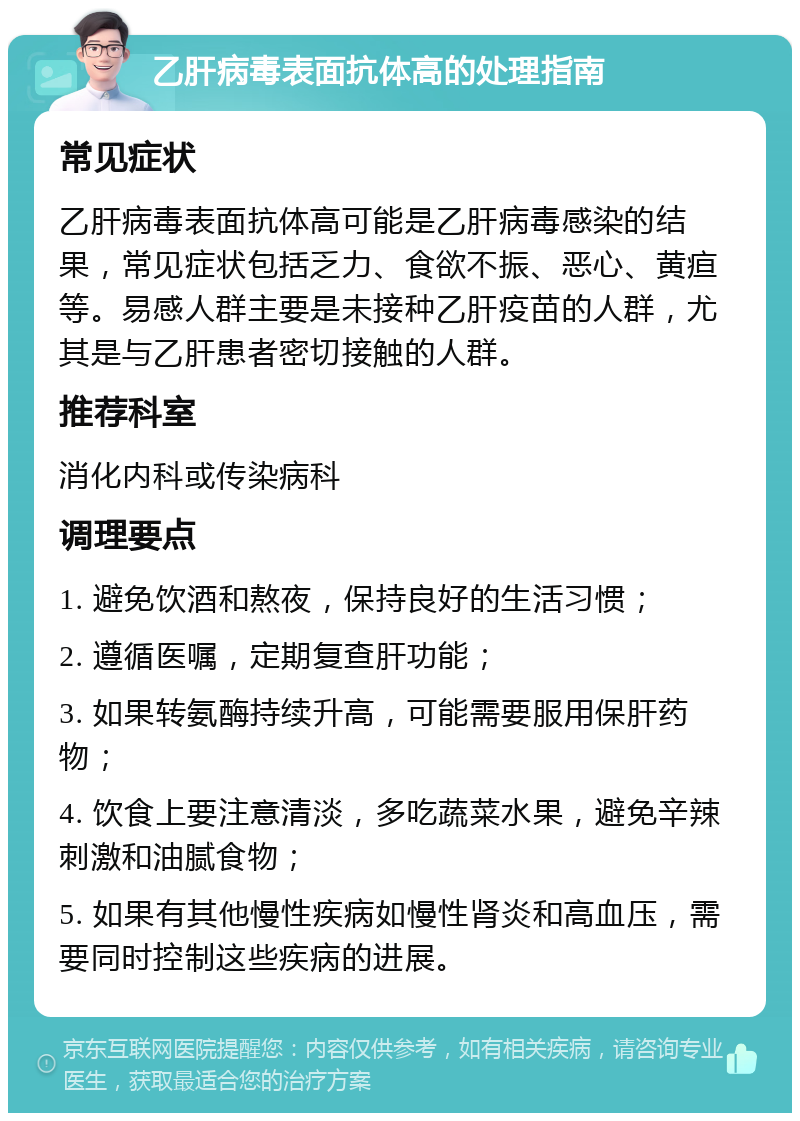 乙肝病毒表面抗体高的处理指南 常见症状 乙肝病毒表面抗体高可能是乙肝病毒感染的结果，常见症状包括乏力、食欲不振、恶心、黄疸等。易感人群主要是未接种乙肝疫苗的人群，尤其是与乙肝患者密切接触的人群。 推荐科室 消化内科或传染病科 调理要点 1. 避免饮酒和熬夜，保持良好的生活习惯； 2. 遵循医嘱，定期复查肝功能； 3. 如果转氨酶持续升高，可能需要服用保肝药物； 4. 饮食上要注意清淡，多吃蔬菜水果，避免辛辣刺激和油腻食物； 5. 如果有其他慢性疾病如慢性肾炎和高血压，需要同时控制这些疾病的进展。