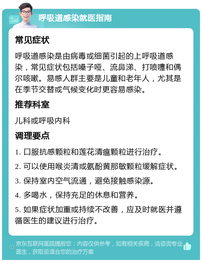 呼吸道感染就医指南 常见症状 呼吸道感染是由病毒或细菌引起的上呼吸道感染，常见症状包括嗓子哑、流鼻涕、打喷嚏和偶尔咳嗽。易感人群主要是儿童和老年人，尤其是在季节交替或气候变化时更容易感染。 推荐科室 儿科或呼吸内科 调理要点 1. 口服抗感颗粒和莲花清瘟颗粒进行治疗。 2. 可以使用喉炎清或氨酚黄那敏颗粒缓解症状。 3. 保持室内空气流通，避免接触感染源。 4. 多喝水，保持充足的休息和营养。 5. 如果症状加重或持续不改善，应及时就医并遵循医生的建议进行治疗。