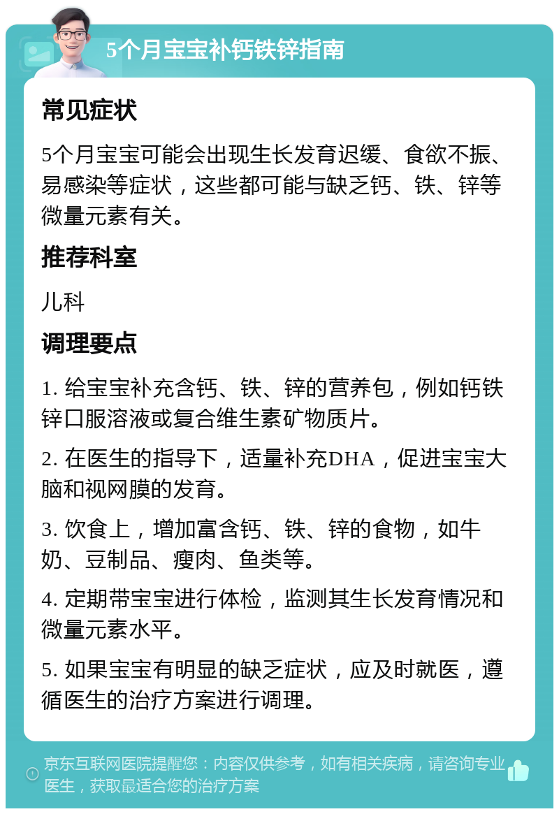 5个月宝宝补钙铁锌指南 常见症状 5个月宝宝可能会出现生长发育迟缓、食欲不振、易感染等症状，这些都可能与缺乏钙、铁、锌等微量元素有关。 推荐科室 儿科 调理要点 1. 给宝宝补充含钙、铁、锌的营养包，例如钙铁锌口服溶液或复合维生素矿物质片。 2. 在医生的指导下，适量补充DHA，促进宝宝大脑和视网膜的发育。 3. 饮食上，增加富含钙、铁、锌的食物，如牛奶、豆制品、瘦肉、鱼类等。 4. 定期带宝宝进行体检，监测其生长发育情况和微量元素水平。 5. 如果宝宝有明显的缺乏症状，应及时就医，遵循医生的治疗方案进行调理。