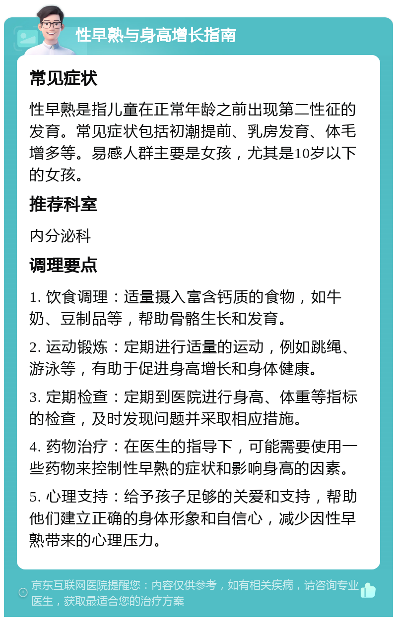 性早熟与身高增长指南 常见症状 性早熟是指儿童在正常年龄之前出现第二性征的发育。常见症状包括初潮提前、乳房发育、体毛增多等。易感人群主要是女孩，尤其是10岁以下的女孩。 推荐科室 内分泌科 调理要点 1. 饮食调理：适量摄入富含钙质的食物，如牛奶、豆制品等，帮助骨骼生长和发育。 2. 运动锻炼：定期进行适量的运动，例如跳绳、游泳等，有助于促进身高增长和身体健康。 3. 定期检查：定期到医院进行身高、体重等指标的检查，及时发现问题并采取相应措施。 4. 药物治疗：在医生的指导下，可能需要使用一些药物来控制性早熟的症状和影响身高的因素。 5. 心理支持：给予孩子足够的关爱和支持，帮助他们建立正确的身体形象和自信心，减少因性早熟带来的心理压力。