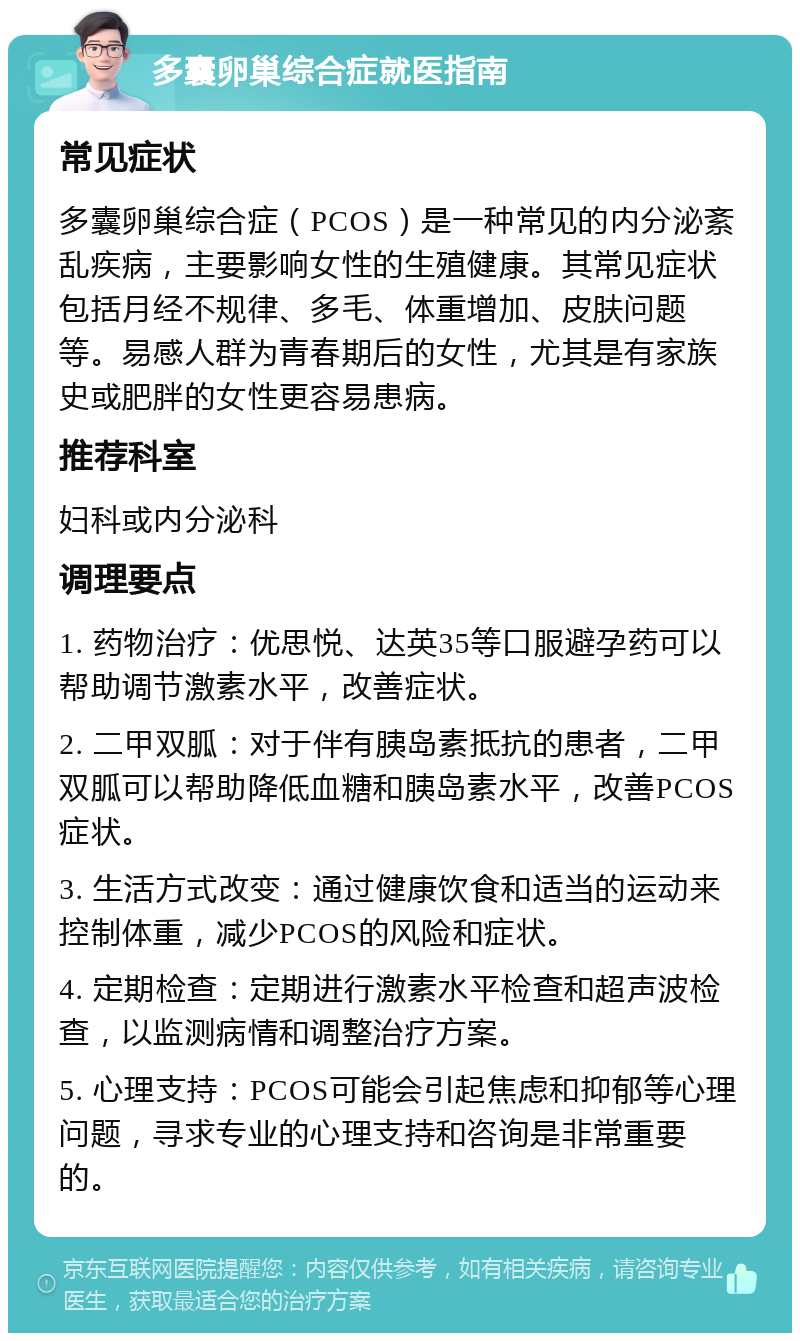 多囊卵巢综合症就医指南 常见症状 多囊卵巢综合症（PCOS）是一种常见的内分泌紊乱疾病，主要影响女性的生殖健康。其常见症状包括月经不规律、多毛、体重增加、皮肤问题等。易感人群为青春期后的女性，尤其是有家族史或肥胖的女性更容易患病。 推荐科室 妇科或内分泌科 调理要点 1. 药物治疗：优思悦、达英35等口服避孕药可以帮助调节激素水平，改善症状。 2. 二甲双胍：对于伴有胰岛素抵抗的患者，二甲双胍可以帮助降低血糖和胰岛素水平，改善PCOS症状。 3. 生活方式改变：通过健康饮食和适当的运动来控制体重，减少PCOS的风险和症状。 4. 定期检查：定期进行激素水平检查和超声波检查，以监测病情和调整治疗方案。 5. 心理支持：PCOS可能会引起焦虑和抑郁等心理问题，寻求专业的心理支持和咨询是非常重要的。