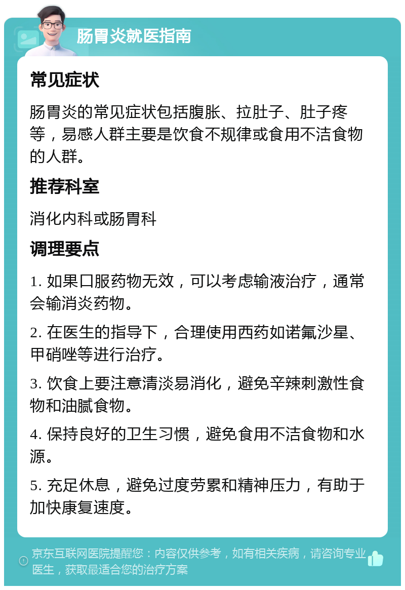 肠胃炎就医指南 常见症状 肠胃炎的常见症状包括腹胀、拉肚子、肚子疼等，易感人群主要是饮食不规律或食用不洁食物的人群。 推荐科室 消化内科或肠胃科 调理要点 1. 如果口服药物无效，可以考虑输液治疗，通常会输消炎药物。 2. 在医生的指导下，合理使用西药如诺氟沙星、甲硝唑等进行治疗。 3. 饮食上要注意清淡易消化，避免辛辣刺激性食物和油腻食物。 4. 保持良好的卫生习惯，避免食用不洁食物和水源。 5. 充足休息，避免过度劳累和精神压力，有助于加快康复速度。