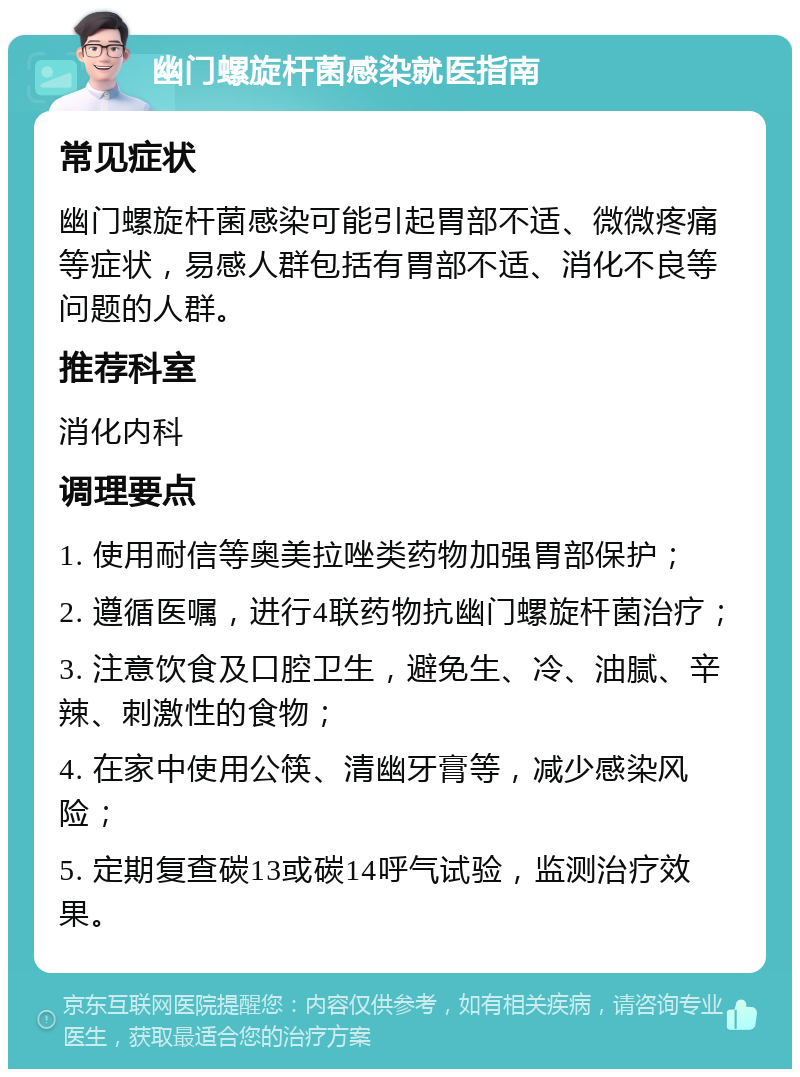 幽门螺旋杆菌感染就医指南 常见症状 幽门螺旋杆菌感染可能引起胃部不适、微微疼痛等症状，易感人群包括有胃部不适、消化不良等问题的人群。 推荐科室 消化内科 调理要点 1. 使用耐信等奥美拉唑类药物加强胃部保护； 2. 遵循医嘱，进行4联药物抗幽门螺旋杆菌治疗； 3. 注意饮食及口腔卫生，避免生、冷、油腻、辛辣、刺激性的食物； 4. 在家中使用公筷、清幽牙膏等，减少感染风险； 5. 定期复查碳13或碳14呼气试验，监测治疗效果。