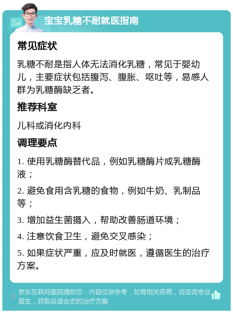 宝宝乳糖不耐就医指南 常见症状 乳糖不耐是指人体无法消化乳糖，常见于婴幼儿，主要症状包括腹泻、腹胀、呕吐等，易感人群为乳糖酶缺乏者。 推荐科室 儿科或消化内科 调理要点 1. 使用乳糖酶替代品，例如乳糖酶片或乳糖酶液； 2. 避免食用含乳糖的食物，例如牛奶、乳制品等； 3. 增加益生菌摄入，帮助改善肠道环境； 4. 注意饮食卫生，避免交叉感染； 5. 如果症状严重，应及时就医，遵循医生的治疗方案。