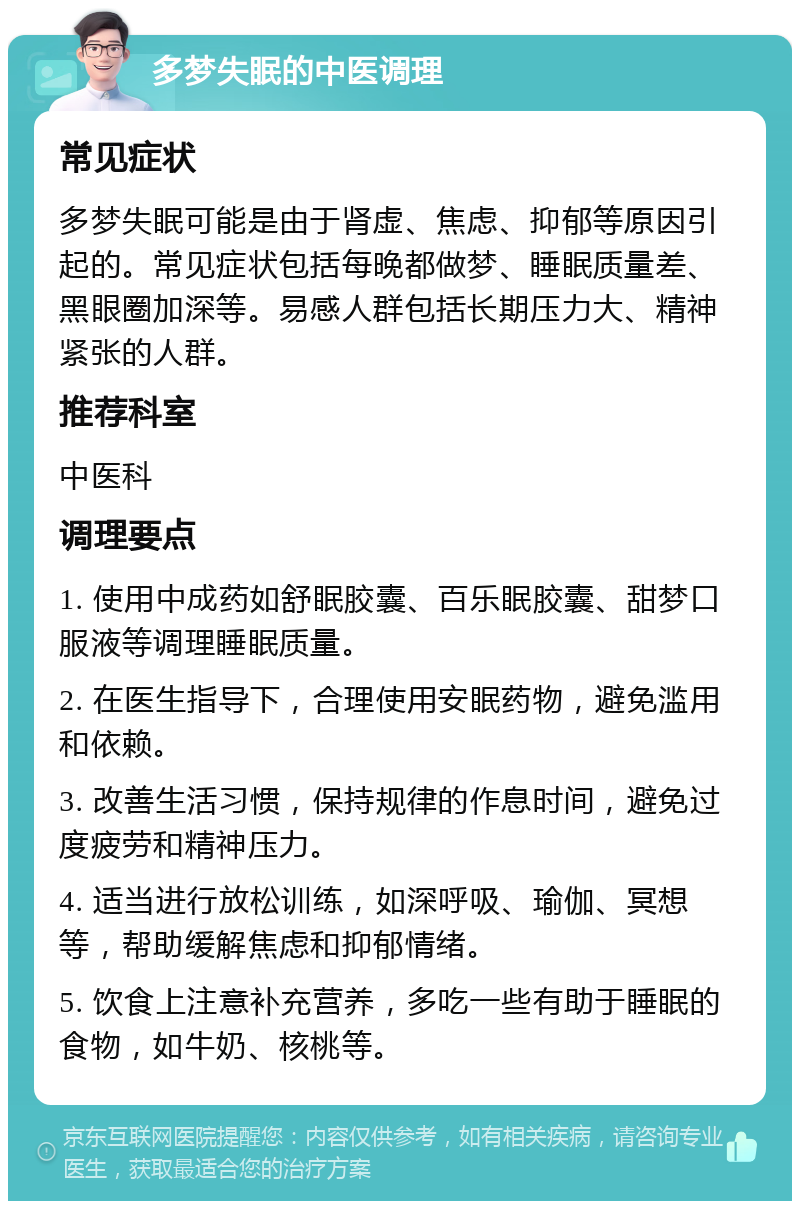 多梦失眠的中医调理 常见症状 多梦失眠可能是由于肾虚、焦虑、抑郁等原因引起的。常见症状包括每晚都做梦、睡眠质量差、黑眼圈加深等。易感人群包括长期压力大、精神紧张的人群。 推荐科室 中医科 调理要点 1. 使用中成药如舒眠胶囊、百乐眠胶囊、甜梦口服液等调理睡眠质量。 2. 在医生指导下，合理使用安眠药物，避免滥用和依赖。 3. 改善生活习惯，保持规律的作息时间，避免过度疲劳和精神压力。 4. 适当进行放松训练，如深呼吸、瑜伽、冥想等，帮助缓解焦虑和抑郁情绪。 5. 饮食上注意补充营养，多吃一些有助于睡眠的食物，如牛奶、核桃等。