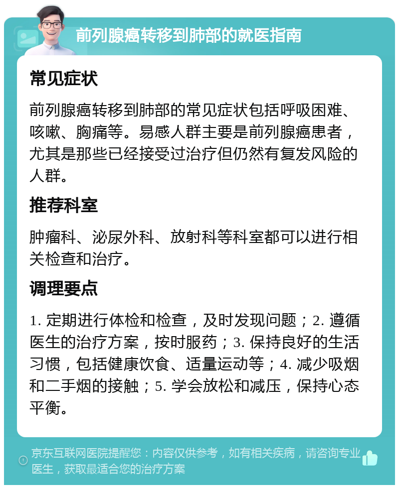 前列腺癌转移到肺部的就医指南 常见症状 前列腺癌转移到肺部的常见症状包括呼吸困难、咳嗽、胸痛等。易感人群主要是前列腺癌患者，尤其是那些已经接受过治疗但仍然有复发风险的人群。 推荐科室 肿瘤科、泌尿外科、放射科等科室都可以进行相关检查和治疗。 调理要点 1. 定期进行体检和检查，及时发现问题；2. 遵循医生的治疗方案，按时服药；3. 保持良好的生活习惯，包括健康饮食、适量运动等；4. 减少吸烟和二手烟的接触；5. 学会放松和减压，保持心态平衡。