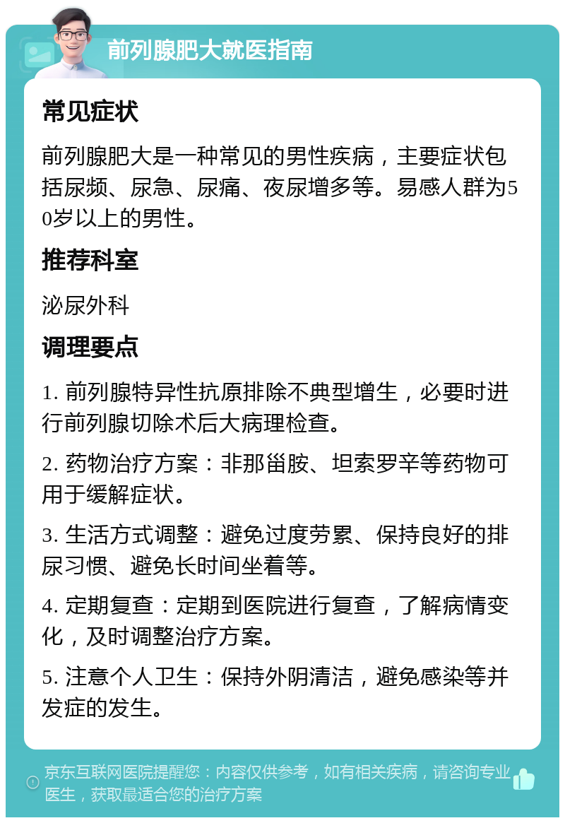 前列腺肥大就医指南 常见症状 前列腺肥大是一种常见的男性疾病，主要症状包括尿频、尿急、尿痛、夜尿增多等。易感人群为50岁以上的男性。 推荐科室 泌尿外科 调理要点 1. 前列腺特异性抗原排除不典型增生，必要时进行前列腺切除术后大病理检查。 2. 药物治疗方案：非那甾胺、坦索罗辛等药物可用于缓解症状。 3. 生活方式调整：避免过度劳累、保持良好的排尿习惯、避免长时间坐着等。 4. 定期复查：定期到医院进行复查，了解病情变化，及时调整治疗方案。 5. 注意个人卫生：保持外阴清洁，避免感染等并发症的发生。