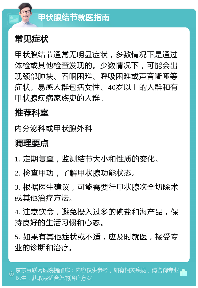 甲状腺结节就医指南 常见症状 甲状腺结节通常无明显症状，多数情况下是通过体检或其他检查发现的。少数情况下，可能会出现颈部肿块、吞咽困难、呼吸困难或声音嘶哑等症状。易感人群包括女性、40岁以上的人群和有甲状腺疾病家族史的人群。 推荐科室 内分泌科或甲状腺外科 调理要点 1. 定期复查，监测结节大小和性质的变化。 2. 检查甲功，了解甲状腺功能状态。 3. 根据医生建议，可能需要行甲状腺次全切除术或其他治疗方法。 4. 注意饮食，避免摄入过多的碘盐和海产品，保持良好的生活习惯和心态。 5. 如果有其他症状或不适，应及时就医，接受专业的诊断和治疗。