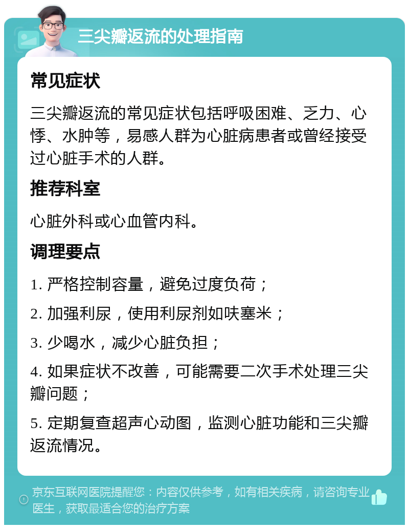 三尖瓣返流的处理指南 常见症状 三尖瓣返流的常见症状包括呼吸困难、乏力、心悸、水肿等，易感人群为心脏病患者或曾经接受过心脏手术的人群。 推荐科室 心脏外科或心血管内科。 调理要点 1. 严格控制容量，避免过度负荷； 2. 加强利尿，使用利尿剂如呋塞米； 3. 少喝水，减少心脏负担； 4. 如果症状不改善，可能需要二次手术处理三尖瓣问题； 5. 定期复查超声心动图，监测心脏功能和三尖瓣返流情况。