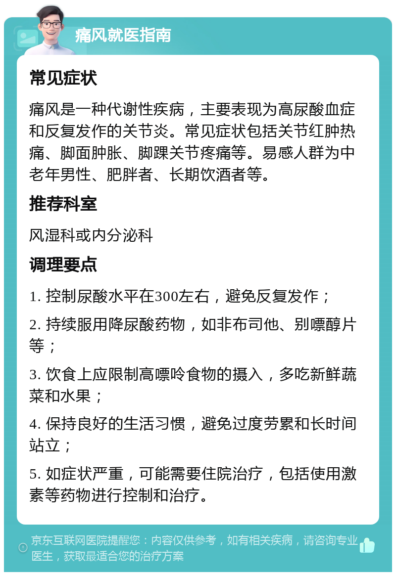 痛风就医指南 常见症状 痛风是一种代谢性疾病，主要表现为高尿酸血症和反复发作的关节炎。常见症状包括关节红肿热痛、脚面肿胀、脚踝关节疼痛等。易感人群为中老年男性、肥胖者、长期饮酒者等。 推荐科室 风湿科或内分泌科 调理要点 1. 控制尿酸水平在300左右，避免反复发作； 2. 持续服用降尿酸药物，如非布司他、别嘌醇片等； 3. 饮食上应限制高嘌呤食物的摄入，多吃新鲜蔬菜和水果； 4. 保持良好的生活习惯，避免过度劳累和长时间站立； 5. 如症状严重，可能需要住院治疗，包括使用激素等药物进行控制和治疗。