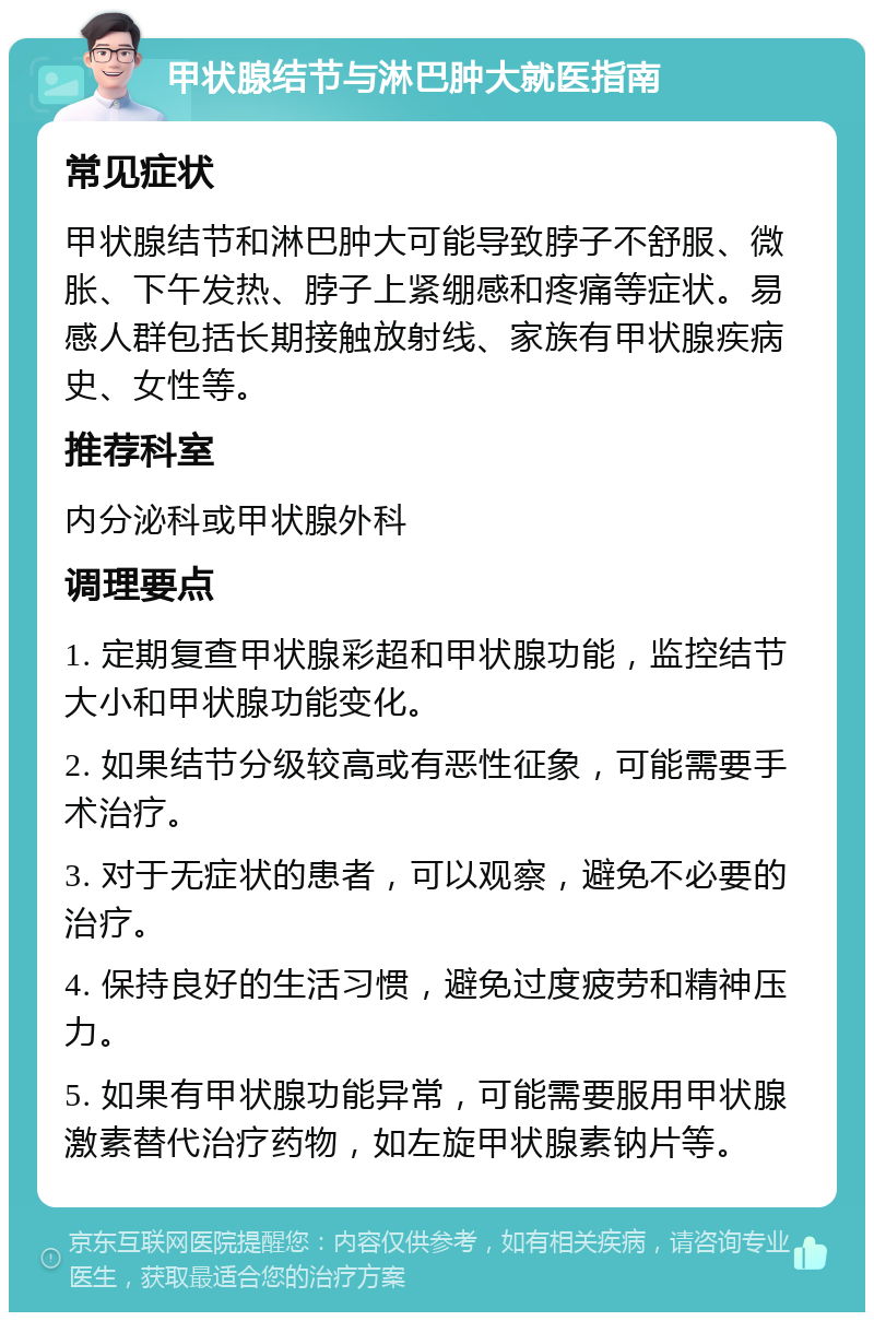 甲状腺结节与淋巴肿大就医指南 常见症状 甲状腺结节和淋巴肿大可能导致脖子不舒服、微胀、下午发热、脖子上紧绷感和疼痛等症状。易感人群包括长期接触放射线、家族有甲状腺疾病史、女性等。 推荐科室 内分泌科或甲状腺外科 调理要点 1. 定期复查甲状腺彩超和甲状腺功能，监控结节大小和甲状腺功能变化。 2. 如果结节分级较高或有恶性征象，可能需要手术治疗。 3. 对于无症状的患者，可以观察，避免不必要的治疗。 4. 保持良好的生活习惯，避免过度疲劳和精神压力。 5. 如果有甲状腺功能异常，可能需要服用甲状腺激素替代治疗药物，如左旋甲状腺素钠片等。