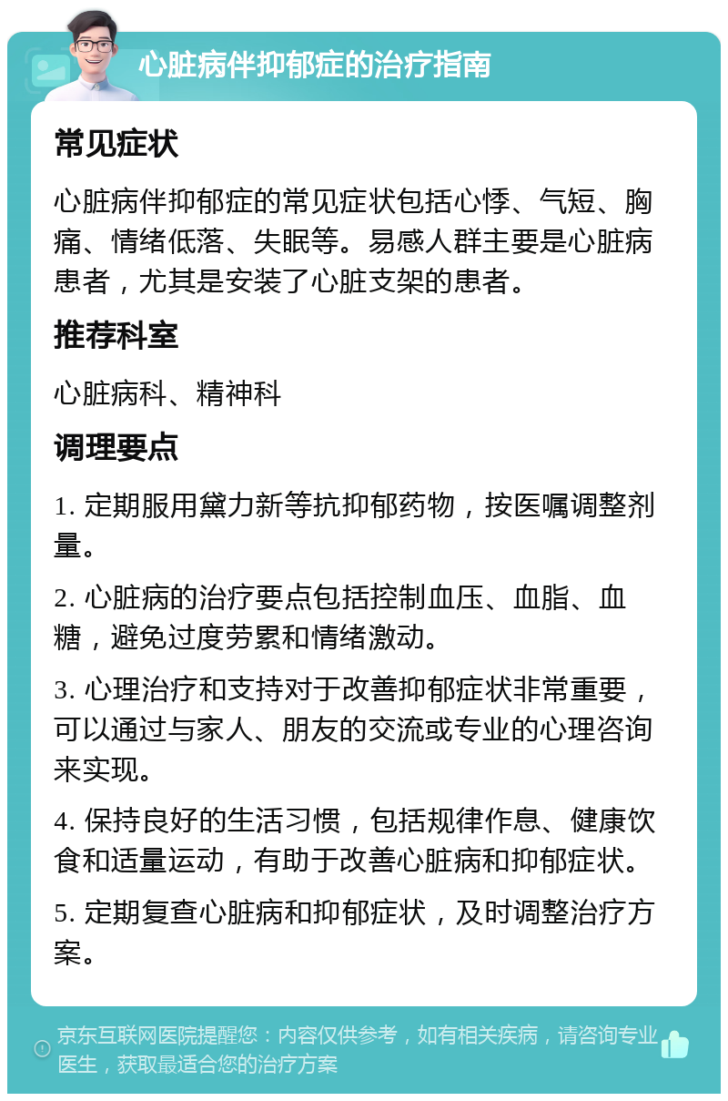 心脏病伴抑郁症的治疗指南 常见症状 心脏病伴抑郁症的常见症状包括心悸、气短、胸痛、情绪低落、失眠等。易感人群主要是心脏病患者，尤其是安装了心脏支架的患者。 推荐科室 心脏病科、精神科 调理要点 1. 定期服用黛力新等抗抑郁药物，按医嘱调整剂量。 2. 心脏病的治疗要点包括控制血压、血脂、血糖，避免过度劳累和情绪激动。 3. 心理治疗和支持对于改善抑郁症状非常重要，可以通过与家人、朋友的交流或专业的心理咨询来实现。 4. 保持良好的生活习惯，包括规律作息、健康饮食和适量运动，有助于改善心脏病和抑郁症状。 5. 定期复查心脏病和抑郁症状，及时调整治疗方案。