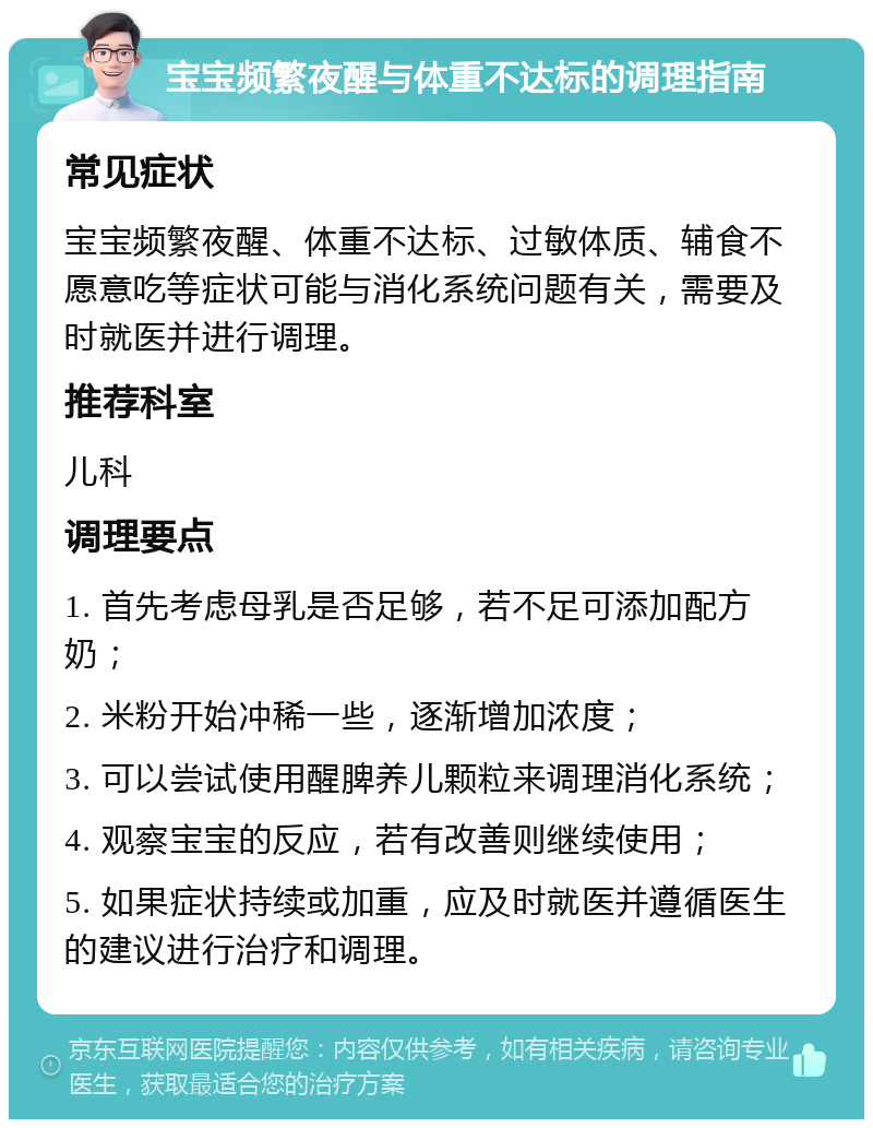 宝宝频繁夜醒与体重不达标的调理指南 常见症状 宝宝频繁夜醒、体重不达标、过敏体质、辅食不愿意吃等症状可能与消化系统问题有关，需要及时就医并进行调理。 推荐科室 儿科 调理要点 1. 首先考虑母乳是否足够，若不足可添加配方奶； 2. 米粉开始冲稀一些，逐渐增加浓度； 3. 可以尝试使用醒脾养儿颗粒来调理消化系统； 4. 观察宝宝的反应，若有改善则继续使用； 5. 如果症状持续或加重，应及时就医并遵循医生的建议进行治疗和调理。