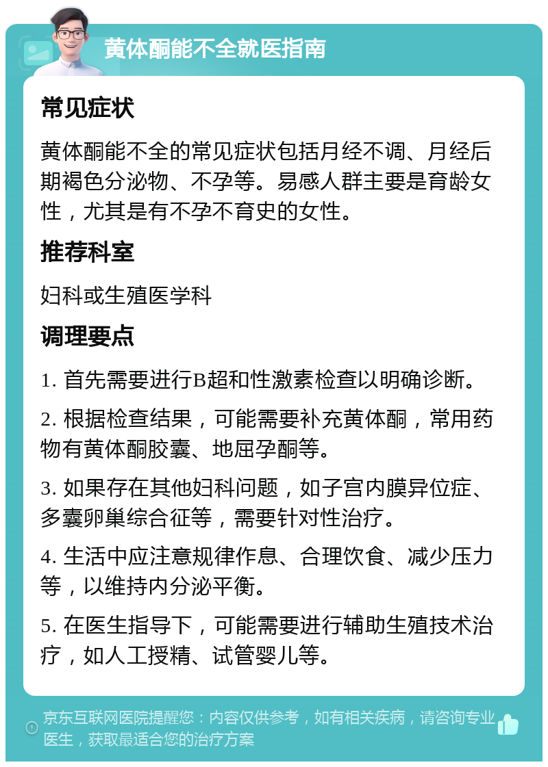 黄体酮能不全就医指南 常见症状 黄体酮能不全的常见症状包括月经不调、月经后期褐色分泌物、不孕等。易感人群主要是育龄女性，尤其是有不孕不育史的女性。 推荐科室 妇科或生殖医学科 调理要点 1. 首先需要进行B超和性激素检查以明确诊断。 2. 根据检查结果，可能需要补充黄体酮，常用药物有黄体酮胶囊、地屈孕酮等。 3. 如果存在其他妇科问题，如子宫内膜异位症、多囊卵巢综合征等，需要针对性治疗。 4. 生活中应注意规律作息、合理饮食、减少压力等，以维持内分泌平衡。 5. 在医生指导下，可能需要进行辅助生殖技术治疗，如人工授精、试管婴儿等。