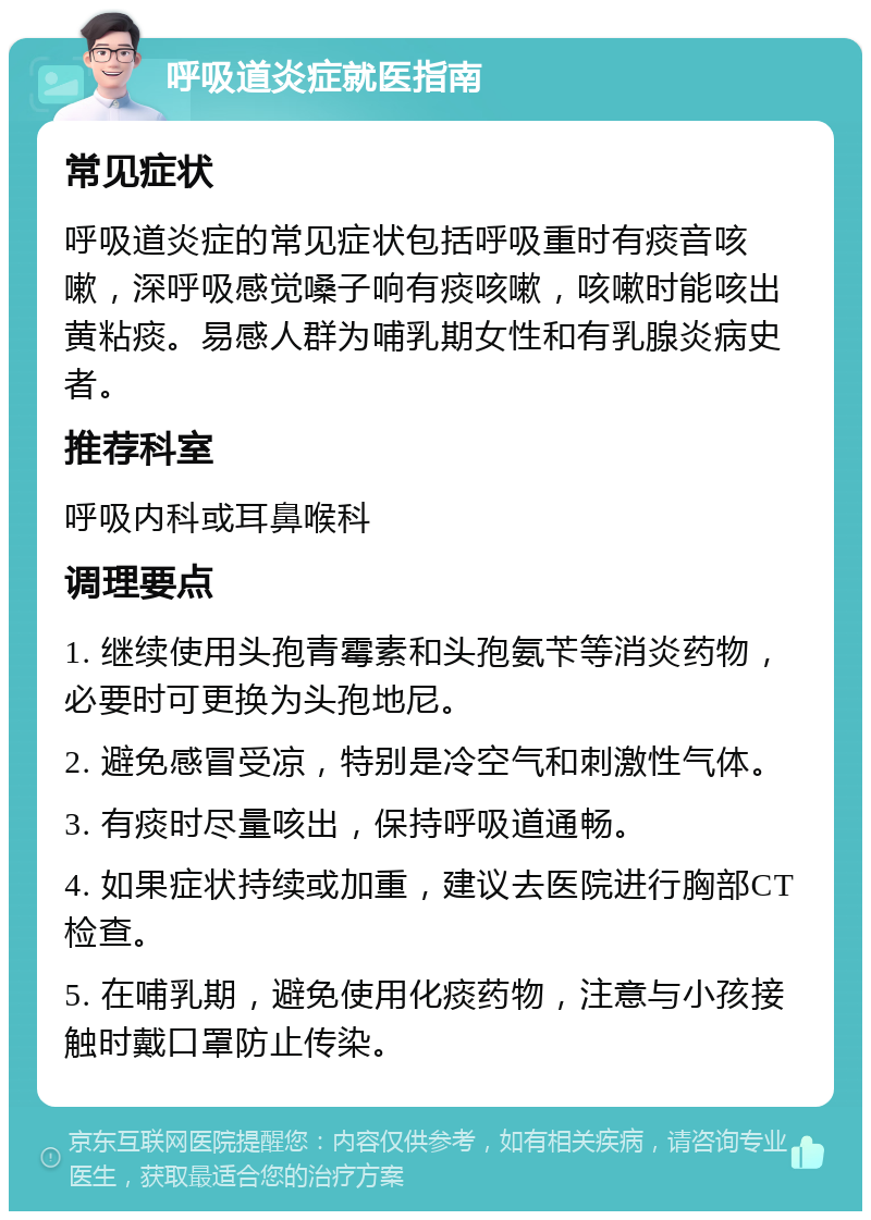 呼吸道炎症就医指南 常见症状 呼吸道炎症的常见症状包括呼吸重时有痰音咳嗽，深呼吸感觉嗓子响有痰咳嗽，咳嗽时能咳出黄粘痰。易感人群为哺乳期女性和有乳腺炎病史者。 推荐科室 呼吸内科或耳鼻喉科 调理要点 1. 继续使用头孢青霉素和头孢氨苄等消炎药物，必要时可更换为头孢地尼。 2. 避免感冒受凉，特别是冷空气和刺激性气体。 3. 有痰时尽量咳出，保持呼吸道通畅。 4. 如果症状持续或加重，建议去医院进行胸部CT检查。 5. 在哺乳期，避免使用化痰药物，注意与小孩接触时戴口罩防止传染。