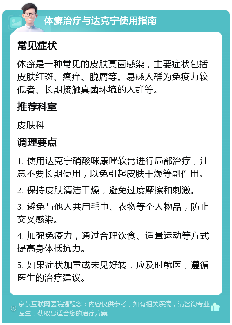 体癣治疗与达克宁使用指南 常见症状 体癣是一种常见的皮肤真菌感染，主要症状包括皮肤红斑、瘙痒、脱屑等。易感人群为免疫力较低者、长期接触真菌环境的人群等。 推荐科室 皮肤科 调理要点 1. 使用达克宁硝酸咪康唑软膏进行局部治疗，注意不要长期使用，以免引起皮肤干燥等副作用。 2. 保持皮肤清洁干燥，避免过度摩擦和刺激。 3. 避免与他人共用毛巾、衣物等个人物品，防止交叉感染。 4. 加强免疫力，通过合理饮食、适量运动等方式提高身体抵抗力。 5. 如果症状加重或未见好转，应及时就医，遵循医生的治疗建议。