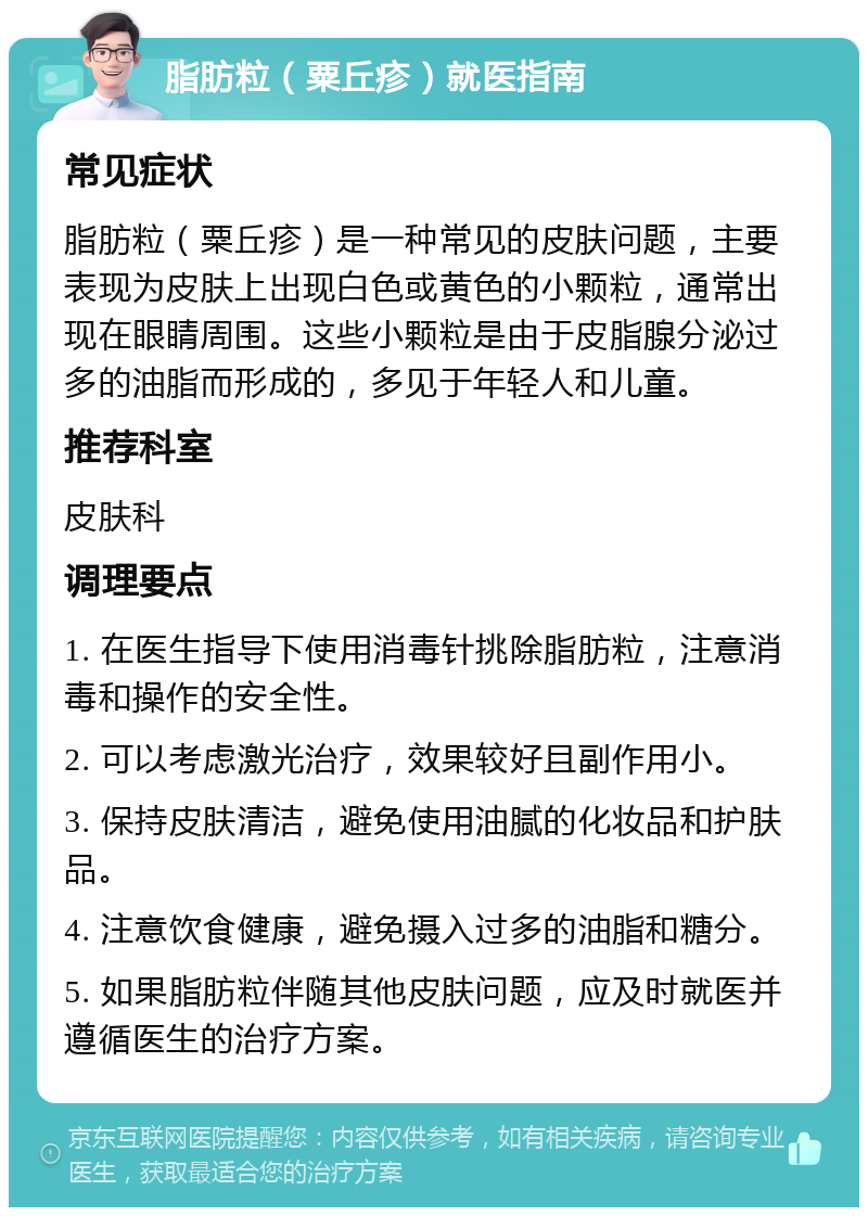 脂肪粒（粟丘疹）就医指南 常见症状 脂肪粒（粟丘疹）是一种常见的皮肤问题，主要表现为皮肤上出现白色或黄色的小颗粒，通常出现在眼睛周围。这些小颗粒是由于皮脂腺分泌过多的油脂而形成的，多见于年轻人和儿童。 推荐科室 皮肤科 调理要点 1. 在医生指导下使用消毒针挑除脂肪粒，注意消毒和操作的安全性。 2. 可以考虑激光治疗，效果较好且副作用小。 3. 保持皮肤清洁，避免使用油腻的化妆品和护肤品。 4. 注意饮食健康，避免摄入过多的油脂和糖分。 5. 如果脂肪粒伴随其他皮肤问题，应及时就医并遵循医生的治疗方案。