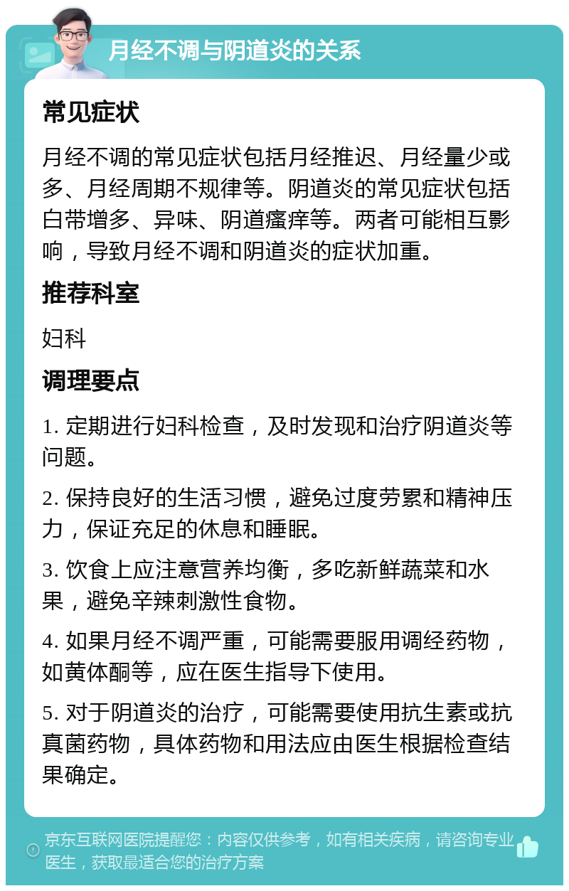 月经不调与阴道炎的关系 常见症状 月经不调的常见症状包括月经推迟、月经量少或多、月经周期不规律等。阴道炎的常见症状包括白带增多、异味、阴道瘙痒等。两者可能相互影响，导致月经不调和阴道炎的症状加重。 推荐科室 妇科 调理要点 1. 定期进行妇科检查，及时发现和治疗阴道炎等问题。 2. 保持良好的生活习惯，避免过度劳累和精神压力，保证充足的休息和睡眠。 3. 饮食上应注意营养均衡，多吃新鲜蔬菜和水果，避免辛辣刺激性食物。 4. 如果月经不调严重，可能需要服用调经药物，如黄体酮等，应在医生指导下使用。 5. 对于阴道炎的治疗，可能需要使用抗生素或抗真菌药物，具体药物和用法应由医生根据检查结果确定。