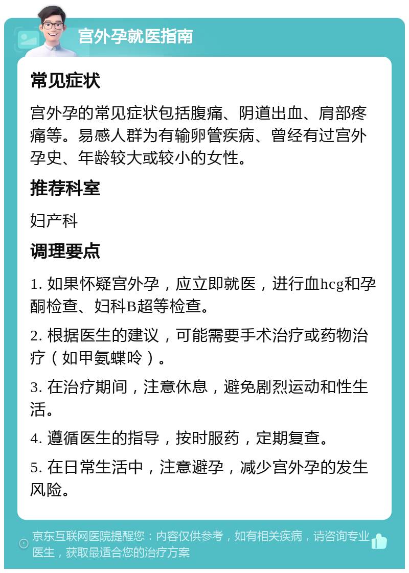 宫外孕就医指南 常见症状 宫外孕的常见症状包括腹痛、阴道出血、肩部疼痛等。易感人群为有输卵管疾病、曾经有过宫外孕史、年龄较大或较小的女性。 推荐科室 妇产科 调理要点 1. 如果怀疑宫外孕，应立即就医，进行血hcg和孕酮检查、妇科B超等检查。 2. 根据医生的建议，可能需要手术治疗或药物治疗（如甲氨蝶呤）。 3. 在治疗期间，注意休息，避免剧烈运动和性生活。 4. 遵循医生的指导，按时服药，定期复查。 5. 在日常生活中，注意避孕，减少宫外孕的发生风险。