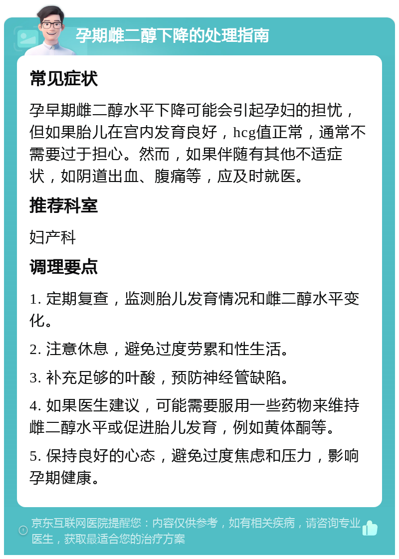 孕期雌二醇下降的处理指南 常见症状 孕早期雌二醇水平下降可能会引起孕妇的担忧，但如果胎儿在宫内发育良好，hcg值正常，通常不需要过于担心。然而，如果伴随有其他不适症状，如阴道出血、腹痛等，应及时就医。 推荐科室 妇产科 调理要点 1. 定期复查，监测胎儿发育情况和雌二醇水平变化。 2. 注意休息，避免过度劳累和性生活。 3. 补充足够的叶酸，预防神经管缺陷。 4. 如果医生建议，可能需要服用一些药物来维持雌二醇水平或促进胎儿发育，例如黄体酮等。 5. 保持良好的心态，避免过度焦虑和压力，影响孕期健康。